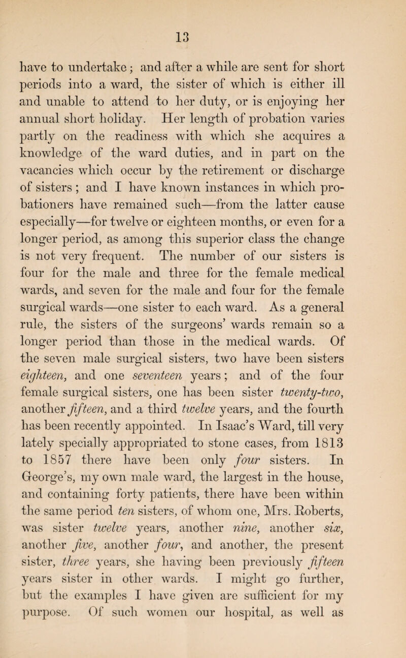 have to undertake; and after a while are sent for short periods into a ward, the sister of which is either ill and unable to attend to her duty, or is enjoying her annual short holiday. Her length of probation varies partly on the readiness with which she acquires a knowledge of the ward duties, and in part on the vacancies which occur by the retirement or discharge of sisters ; and I have known instances in which pro¬ bationers have remained such—from the latter cause especially—for twelve or eighteen months, or even for a longer period, as among this superior class the change is not very frequent. The number of our sisters is four for the male and three for the female medical wards, and seven for the male and four for the female surgical wards—one sister to each ward. As a general rule, the sisters of the surgeons’ wards remain so a longer period than those in the medical wards. Of the seven male surgical sisters, two have been sisters eighteen, and one seventeen years; and of the four female surgical sisters, one has been sister twenty-two, another fifteen, and a third twelve years, and the fourth has been recently appointed. In Isaac’s Ward, till very lately specially appropriated to stone cases, from 1813 to 1857 there have been only four sisters. In George’s, my own male ward, the largest in the house, and containing forty patients, there have been within the same period ten sisters, of whom one, Mrs. Roberts, was sister twelve years, another nine, another six, another five, another four, and another, the present sister, three years, she having been previously fifteen years sister in other wards. I might go further, but the examples I have given are sufficient for my purpose. Of such women our hospital, as well as