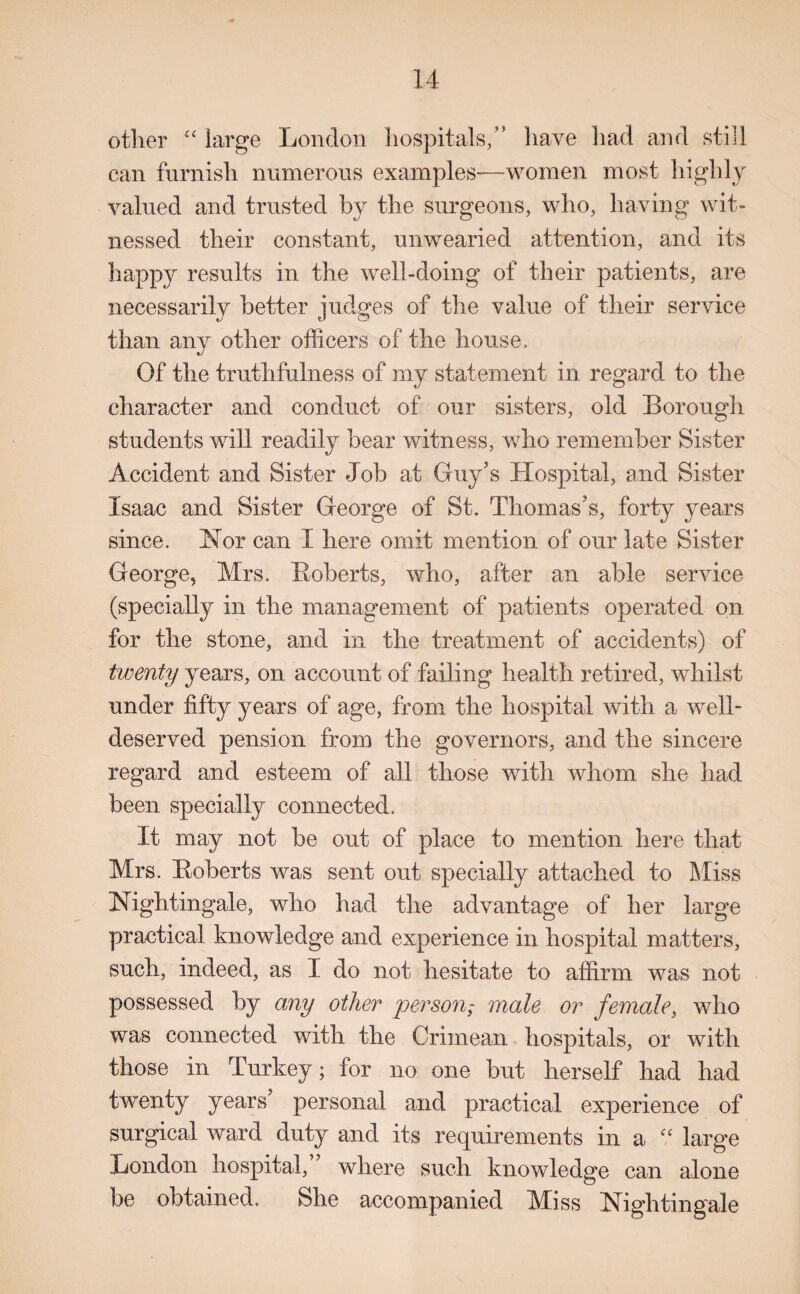 other ££ large London hospitals,” have had and still can furnish numerous examples-—women most highly valued and trusted by the surgeons, who, having wit¬ nessed their constant, unwearied attention, and its happy results in the well-doing of their patients, are necessarily better judges of the value of their service than any other officers of the house. Of the truthfulness of my statement in regard to the character and conduct of our sisters, old Borough students will readily bear witness, who remember Sister Accident and Sister Job at Guy’s Hospital, and Sister Isaac and Sister George of St. Thomas’s, forty years since. Nor can I here omit mention of our late Sister George, Mrs. Huberts, who, after an able service (specially in the management of patients operated on for the stone, and in the treatment of accidents) of twenty years, on account of failing health retired, whilst under fifty years of age, from the hospital with a well- deserved pension from the governors, and the sincere regard and esteem of all those with whom she had been specially connected. It may not be out of place to mention here that Mrs. Huberts was sent out specially attached to Miss Kightingale, who had the advantage of her large practical knowledge and experience in hospital matters, such, indeed, as I do not hesitate to affirm was not possessed by any other personmale or female, who was connected with the Crimean hospitals, or with those in Turkey; for no one but herself had had twenty years’ personal and practical experience of surgical ward duty and its requirements in a a large London hospital, where such knowledge can alone be obtained. She accompanied Miss Nightingale