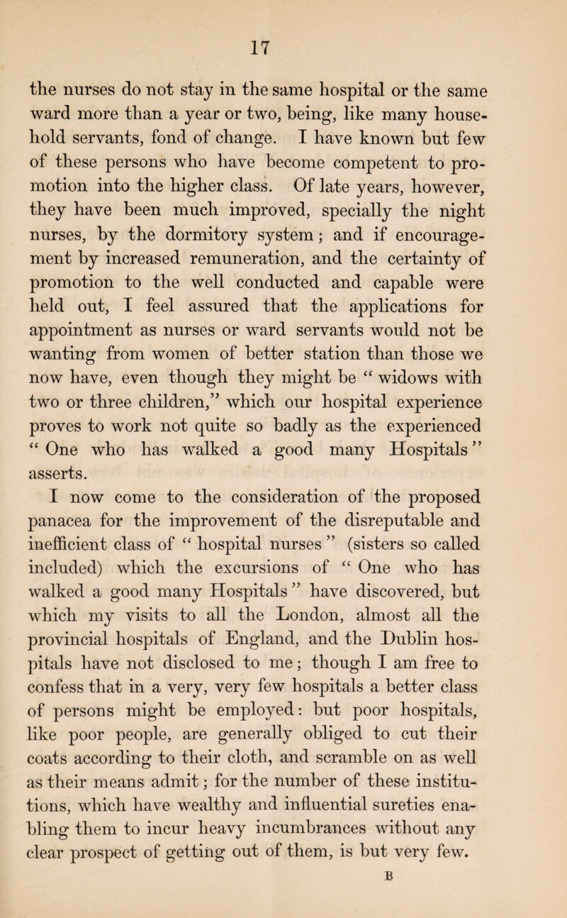 the nurses do not stay in the same hospital or the same ward more than a year or two, being, like many house¬ hold servants, fond of change. I have known but few of these persons who have become competent to pro¬ motion into the higher class. Of late years, however, they have been much improved, specially the night nurses, by the dormitory system; and if encourage¬ ment by increased remuneration, and the certainty of promotion to the well conducted and capable were held out, I feel assured that the applications for appointment as nurses or ward servants would not be wanting from women of better station than those we now have, even though they might be “ widows with two or three children/'5 which our hospital experience proves to work not quite so badly as the experienced “One who has walked a good many Hospitals’’ asserts. I now come to the consideration of the proposed panacea for the improvement of the disreputable and inefficient class of “ hospital nurses ” (sisters so called included) which the excursions of “ One who has walked a good many Hospitals ” have discovered, hut which my visits to all the London, almost all the provincial hospitals of England, and the Dublin hos¬ pitals have not disclosed to me; though I am free to confess that in a very, very few hospitals a better class of persons might he employed: hut poor hospitals, like poor people, are generally obliged to cut their coats according to their cloth, and scramble on as well as their means admit; for the number of these institu¬ tions, which have wealthy and influential sureties ena¬ bling them to incur heavy incumbrances without any clear prospect of getting out of them, is but very few. B