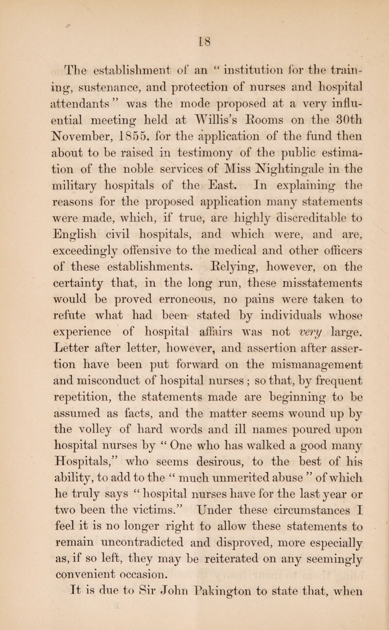 The establishment of an “ institution lor the train¬ ing, sustenance, and protection of nurses and hospital attendants ” was the mode proposed at a very influ¬ ential meeting held at Willis’s Rooms on the 30th November, 1855, for the application of the fund then about to be raised in testimony of the public estima¬ tion of the noble services of Miss Nightingale in the military hospitals of the East. In explaining the reasons for the proposed application many statements were made, which, if true, are highly discreditable to English civil hospitals, and which were, and are, exceedingly offensive to the medical and other officers of these establishments. Relying, however, on the certainty that, in the long run, these misstatements would be proved erroneous, no pains were taken to refute what had been stated by individuals whose experience of hospital affairs was not very large. Letter after letter, however, and assertion after asser¬ tion have been put forward on the mismanagement and misconduct of hospital nurses ; so that, by frequent repetition, the statements made are beginning to be assumed as facts, and the matter seems wound up by the volley of hard words and ill names poured upon hospital nurses by “ One who has walked a good many Hospitals,” who seems desirous, to the best of his ability, to add to the “ much unmerited abuse ” of which he truly says “ hospital nurses have for the last year or two been the victims.” Under these circumstances I feel it is no longer right to allow these statements to remain uncontradicted and disproved, more especially as, if so left, they may be reiterated on any seemingly convenient occasion. It is due to Sir John Pakington to state that, when