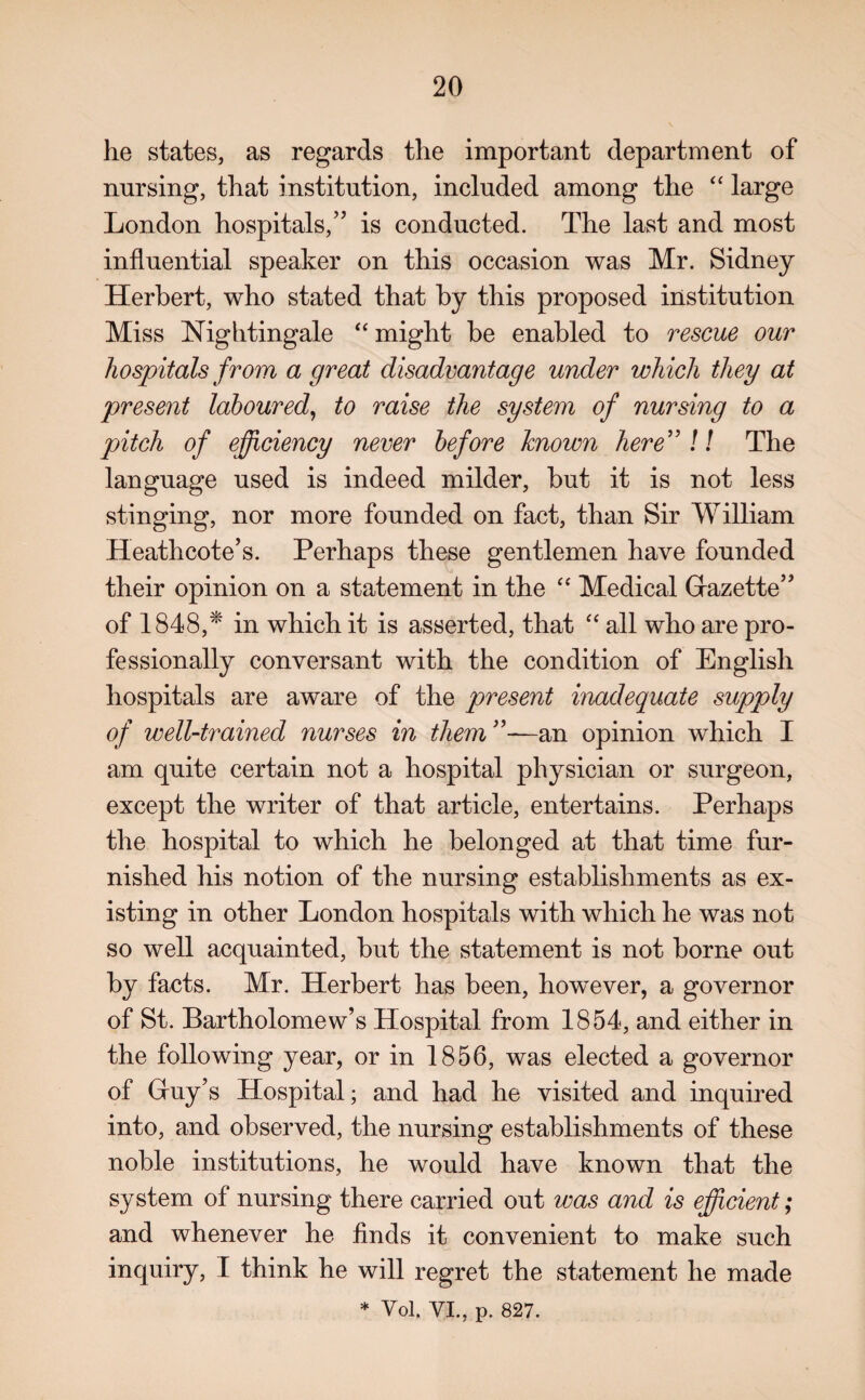 he states, as regards the important department of nursing, that institution, included among the “ large London hospitals,” is conducted. The last and most influential speaker on this occasion was Mr. Sidney Herbert, who stated that by this proposed institution Miss Nightingale “ might be enabled to rescue our hospitals from a great disadvantage under which they at present laboured, to raise the system of nursing to a pitch of efficiency never before known here” J / The language used is indeed milder, but it is not less stinging, nor more founded on fact, than Sir William Heathcote’s. Perhaps these gentlemen have founded their opinion on a statement in the “ Medical Gazette” of 1848,* in which it is asserted, that “ all who are pro¬ fessionally conversant with the condition of English hospitals are aware of the present inadequate supply of well-trained nurses in them ”—an opinion which I am quite certain not a hospital physician or surgeon, except the writer of that article, entertains. Perhaps the hospital to which he belonged at that time fur¬ nished his notion of the nursing establishments as ex¬ isting in other London hospitals with which he was not so well acquainted, but the statement is not borne out by facts. Mr. Herbert has been, however, a governor of St. Bartholomew’s Hospital from 1854, and either in the following year, or in 1856, was elected a governor of Guy’s Hospital; and had he visited and inquired into, and observed, the nursing establishments of these noble institutions, he would have known that the system of nursing there carried out was and is efficient; and whenever he finds it convenient to make such inquiry, I think he will regret the statement he made * Yol. VI., p. 827.