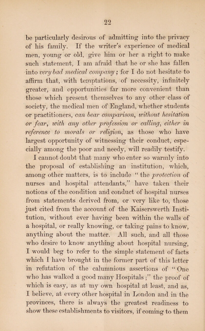 be particularly desirous of admitting into the privacy of liis family. If the writer’s experience of medical men, young or old, give him or her a right to make such statement, I am afraid that he or she has fallen into very bad medical company ; for I do not hesitate to affirm that, with temptations, of necessity, infinitely greater, and opportunities far more convenient than those which present themselves to any other class of society, the medical men of England, whether students or practitioners, can bear comparison, without hesitation or fear, with any other profession or calling, either in reference to morals or religion, as those who have largest opportunity of witnessing their conduct, espe¬ cially among the poor and needy, will readily testify. I cannot doubt that many who enter so warmly into the proposal of establishing an institution, which, among other matters, is to include “ the protection of nurses and hospital attendants,” have taken their notions of the condition and conduct of hospital nurses from statements derived from, or very like to, those just cited from the account of the Kaiserswerth Insti¬ tution, without ever having been within the walls of a hospital, or really knowing, or taking pains to know, anything about the matter. All such, and all those who desire to know anything about hospital nursing, I would beg to refer to the simple statement of facts which I have brought in the former part of this letter in refutation of the calumnious assertions of “ One who has walked a good many Hospitals the proof of which is easy, as at my own hospital at least, and as, I believe, at every other hospital in London and in the provinces, there is always the greatest readiness to show these establishments to visitors, if coming to them