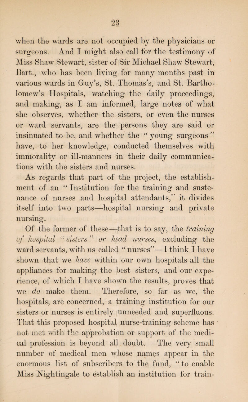 when the wards are not occupied by the physicians or surgeons. And I might also call for the testimony of Miss Shaw Stewart, sister of Sir Michael Shaw Stewart, Bart., who has been living for many months past in various wards in Guy’s, St. Thomas’s, and St. Bartho¬ lomew’s Hospitals, watching the daily proceedings, and making, as I am informed, large notes of what she observes, whether the sisters, or even the nurses or ward servants, are the persons they are said or insinuated to be, and whether the “ young surgeons ” have, to her knowledge, conducted themselves with immorality or ill-manners in their daily communica¬ tions with the sisters and nurses. As regards that part of the project, the establish¬ ment of an “ Institution for the training and suste¬ nance of nurses and hospital attendants,’’ it divides itself into two parts—hospital nursing and private nursing. Of the former of these—that is to say, the training of hospital “ sisters ” or head nurses, excluding the ward servants, with us called “ nurses”—I think I have shown that we have within our own hospitals all the appliances for making the best sisters, and our expe¬ rience, of which I have shown the results, proves that we do make them. Therefore, so far as we, the hospitals, are concerned, a training institution for our sisters or nurses is entirely unneeded and superfluous. That this proposed hospital nurse-training scheme has not met with the approbation or support of the medi¬ cal profession is beyond all doubt. The very small number of medical men whose names appear in the enormous list of subscribers to the fund, “ to enable Miss Nightingale to establish an institution for train-