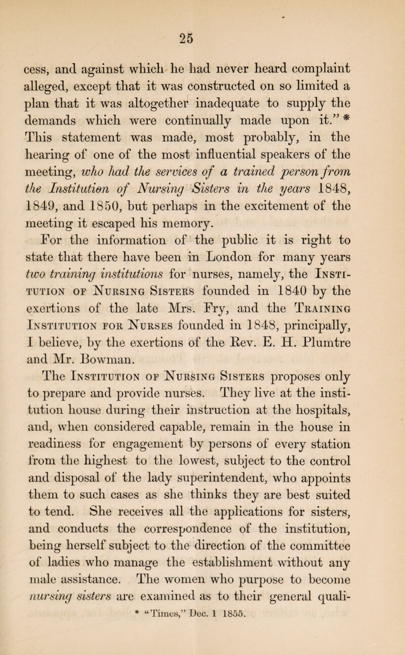 cess, and against which he had never heard complaint alleged, except that it was constructed on so limited a plan that it was altogether inadequate to supply the demands which were continually made upon it.” * This statement was made, most probably, in the hearing of one of the most influential speakers of the meeting, who had the services of a trained person from the Institution of Nursing Sisters in the years 1848, 1849, and 1850, hut perhaps in the excitement of the meeting it escaped his memory. For the information of the public it is right to state that there have been in London for many years two training institutions for nurses, namely, the Insti¬ tution or Nursing Sisters founded in 1840 by the exertions of the late Mrs. Fry, and the Training Institution for Nurses founded in 1848, principally, I believe, by the exertions of the Rev. E. H. Plumtre and Mr. Bowman. The Institution of Nursing Sisters proposes only to prepare and provide nurses. They live at the insti¬ tution house during their instruction at the hospitals, and, when considered capable, remain in the house in readiness for engagement by persons of every station from the highest to the lowest, subject to the control and disposal of the lady superintendent, who appoints them to such cases as she thinks they are best suited to tend. She receives all the applications for sisters, and conducts the correspondence of the institution, being herself subject to the direction of the committee of ladies who manage the establishment without any male assistance. The women who purpose to become nursing sisters are examined as to their general quali- * “Times,” Dec. 1 1855.