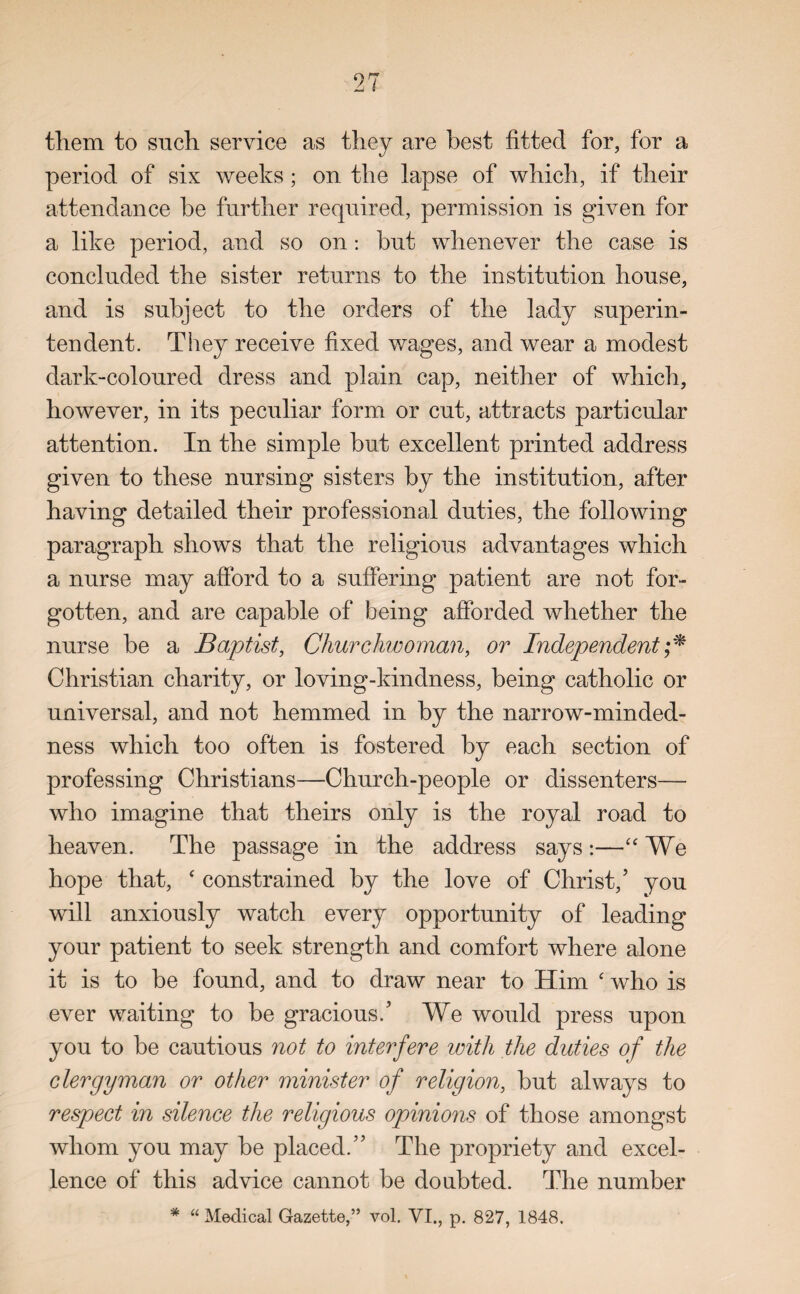 them to such service as they are best fitted for, for a period of six weeks; on the lapse of which, if their attendance be further required, permission is given for a like period, and so on: but whenever the case is concluded the sister returns to the institution house, and is subject to the orders of the lady superin¬ tendent. They receive fixed wages, and wear a modest dark-coloured dress and plain cap, neither of which, however, in its peculiar form or cut, attracts particular attention. In the simple but excellent printed address given to these nursing sisters by the institution, after having detailed their professional duties, the following paragraph shows that the religious advantages which a nurse may afford to a suffering patient are not for¬ gotten, and are capable of being afforded whether the nurse be a Baptist, Churchwoman, or Independent;* Christian charity, or loving-kindness, being catholic or universal, and not hemmed in by the narrow-minded¬ ness which too often is fostered by each section of professing Christians—Church-people or dissenters— who imagine that theirs only is the royal road to heaven. The passage in the address says:—“ We hope that, ‘ constrained by the love of Christ/ you will anxiously watch every opportunity of leading your patient to seek strength and comfort where alone it is to be found, and to draw near to Him ‘ who is ever waiting to be gracious/ We would press upon you to be cautious not to interfere with the duties of the clergyman or other minister of religion, but always to respect in silence the religious opinions of those amongst whom you may be placed.55 The propriety and excel¬ lence of this advice cannot be doubted. The number * “ Medical Gazette,” vol. VI., p. 827, 1848.