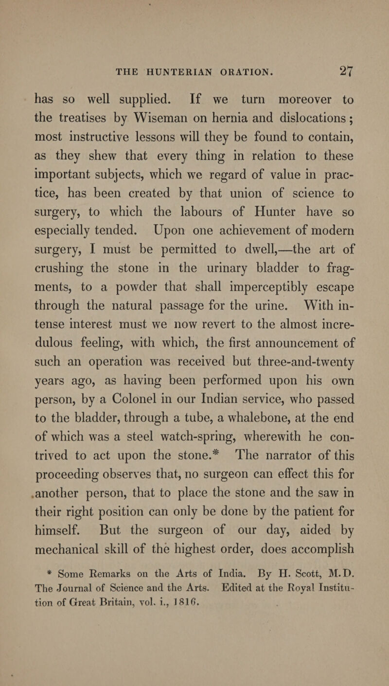 has so well supplied. If we turn moreover to the treatises by Wiseman on hernia and dislocations; most instructive lessons will they be found to contain, as they shew that every thing in relation to these important subjects, which wre regard of value in prac¬ tice, has been created by that union of science to surgery, to which the labours of Hunter have so especially tended. Upon one achievement of modern surgery, I must be permitted to dwell,—the art of crushing the stone in the urinary bladder to frag¬ ments, to a powder that shall imperceptibly escape through the natural passage for the urine. With in¬ tense interest must we now revert to the almost incre¬ dulous feeling, with which, the first announcement of such an operation was received but three-and-twenty years ago, as having been performed upon his own person, by a Colonel in our Indian service, who passed to the bladder, through a tube, a whalebone, at the end of which was a steel watch-spring, wherewith he con¬ trived to act upon the stone.* The narrator of this proceeding observes that, no surgeon can effect this for another person, that to place the stone and the saw in their right position can only be done by the patient for himself. But the surgeon of our day, aided by mechanical skill of the highest order, does accomplish * Some Remarks on the Arts of India. By H. Scott, M. D. The Journal of Science and the Arts. Edited at the Royal Institu¬ tion of Great Britain, vol. i., 181 f>.