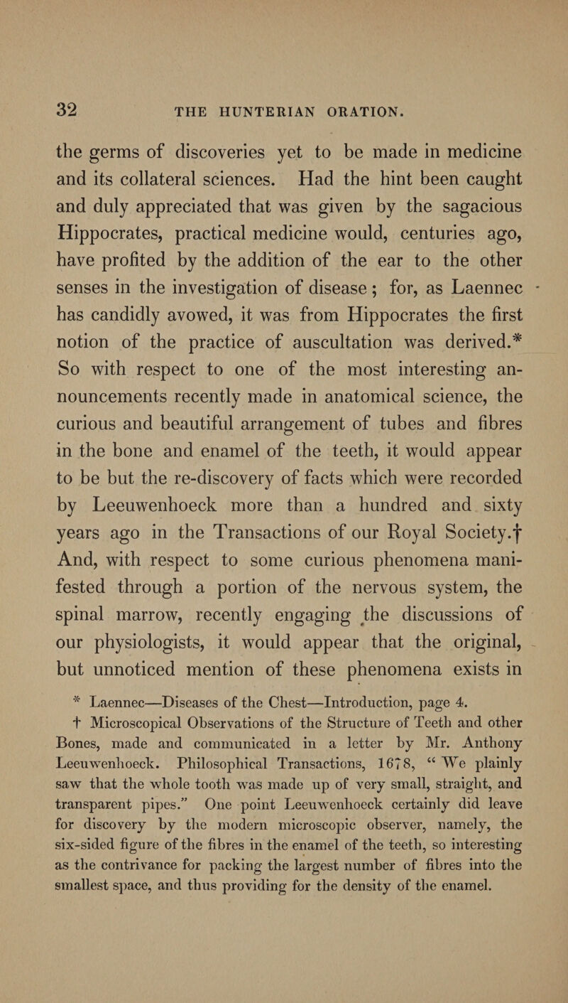 the germs of discoveries yet to be made in medicine and its collateral sciences. Had the hint been caught and duly appreciated that was given by the sagacious Hippocrates, practical medicine would, centuries ago, have profited by the addition of the ear to the other senses in the investigation of disease ; for, as Laennec - has candidly avowed, it was from Hippocrates the first notion of the practice of auscultation was derived.* So with respect to one of the most interesting an¬ nouncements recently made in anatomical science, the curious and beautiful arrangement of tubes and fibres in the bone and enamel of the teeth, it would appear to be but the re-discovery of facts which were recorded by Leeuwenhoeck more than a hundred and sixty years ago in the Transactions of our Royal Society.*j* And, with respect to some curious phenomena mani¬ fested through a portion of the nervous system, the spinal marrow, recently engaging the discussions of our physiologists, it would appear that the original, but unnoticed mention of these phenomena exists in * Laennec—Diseases of the Chest—Introduction, page 4. t Microscopical Observations of the Structure of Teeth and other Bones, made and communicated in a letter by Mr. Anthony Leeuwenhoeck. Philosophical Transactions, 1678, “ We plainly saw that the whole tooth was made up of very small, straight, and transparent pipes.” One point Leeuwenhoeck certainly did leave for discovery by the modern microscopic observer, namely, the six-sided figure of the fibres in the enamel of the teeth, so interesting as the contrivance for packing the largest number of fibres into the smallest space, and thus providing for the density of the enamel.