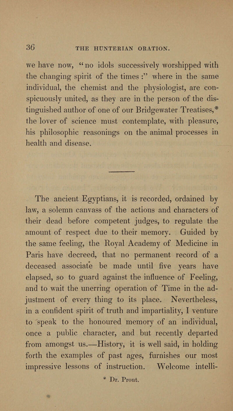 we have now, “ no idols successively worshipped with the changing spirit of the times where in the same individual, the chemist and the physiologist, are con¬ spicuously united, as they are in the person of the dis¬ tinguished author of one of our Bridgewater Treatises,* the lover of science must contemplate, with pleasure, his philosophic reasonings on the animal processes in health and disease. The ancient Egyptians, it is recorded, ordained by law, a solemn canvass of the actions and characters of their dead before competent judges, to regulate the amount of respect due to their memory. Guided by the same feeling, the Royal Academy of Medicine in Paris have decreed, that no permanent record of a deceased associate be made until five years have elapsed, so to guard against the influence of Feeling, and to wait the unerring operation of Time in the ad¬ justment of every thing to its place. Nevertheless, in a confident spirit of truth and impartiality, I venture to 'speak to the honoured memory of an individual, once a public character, and but recently departed from amongst us.—History, it is well said, in holding forth the examples of past ages, furnishes our most impressive lessons of instruction. Welcome intelli- * Dr. Front.