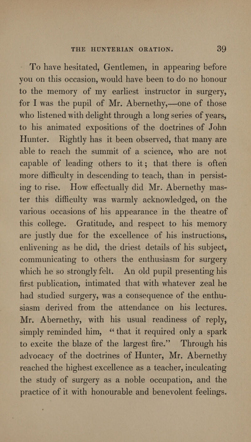 To have hesitated, Gentlemen, in appearing before you on this occasion, would have been to do no honour to the memory of my earliest instructor in surgery, for I was the pupil of Mr. Abernethy,—one of those who listened with delight through a long series of years, to his animated expositions of the doctrines of John Hunter. Rightly has it been observed, that many are able to reach the summit of a science, who are not capable of leading others to it; that there is often more difficulty in descending to teach, than in persist¬ ing to rise. How effectually did Mr. Abernethy mas¬ ter this difficulty was warmly acknowledged, on the various occasions of his appearance in the theatre of this college. Gratitude, and respect to his memory are justly due for the excellence of his instructions, enlivening as he did, the driest details of his subject, communicating to others the enthusiasm for surgery which he so strongly felt. An old pupil presenting his first publication, intimated that with whatever zeal he had studied surgery, was a consequence of the enthu¬ siasm derived from the attendance on his lectures. Mr. Abernethy, with his usual readiness of reply, simply reminded him, “ that it required only a spark to excite the blaze of the largest fire.” Through his advocacy of the doctrines of Hunter, Mr. Abernethy reached the highest excellence as a teacher, inculcating the study of surgery as a noble occupation, and the practice of it with honourable and benevolent feelings.