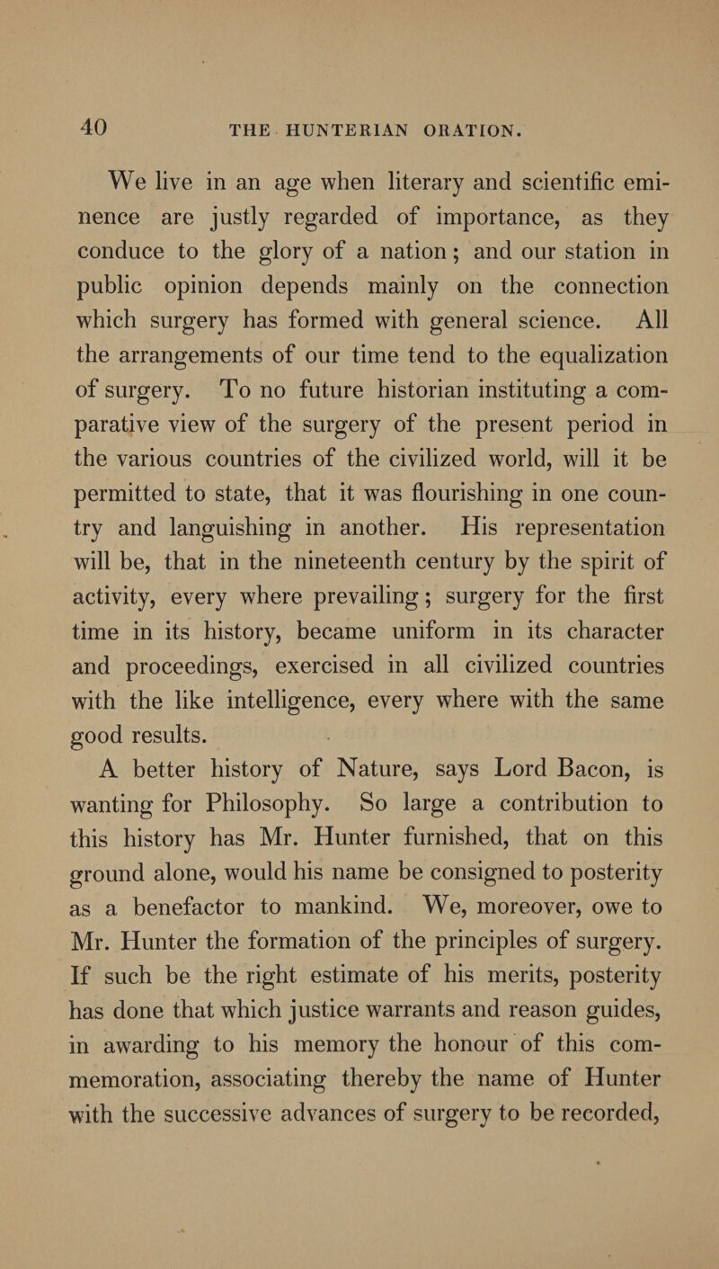 We live in an age when literary and scientific emi¬ nence are justly regarded of importance, as they conduce to the glory of a nation; and our station in public opinion depends mainly on the connection which surgery has formed with general science. All the arrangements of our time tend to the equalization of surgery. To no future historian instituting a com¬ parative view of the surgery of the present period in the various countries of the civilized world, will it be permitted to state, that it was flourishing in one coun¬ try and languishing in another. His representation will be, that in the nineteenth century by the spirit of activity, every where prevailing; surgery for the first time in its history, became uniform in its character and proceedings, exercised in all civilized countries with the like intelligence, every where with the same good results. A better history of Nature, says Lord Bacon, is wanting for Philosophy. So large a contribution to this history has Mr. Hunter furnished, that on this ground alone, would his name be consigned to posterity as a benefactor to mankind. We, moreover, owe to Mr. Hunter the formation of the principles of surgery. If such be the right estimate of his merits, posterity has done that which justice warrants and reason guides, in awarding to his memory the honour of this com¬ memoration, associating thereby the name of Hunter with the successive advances of surgery to be recorded,