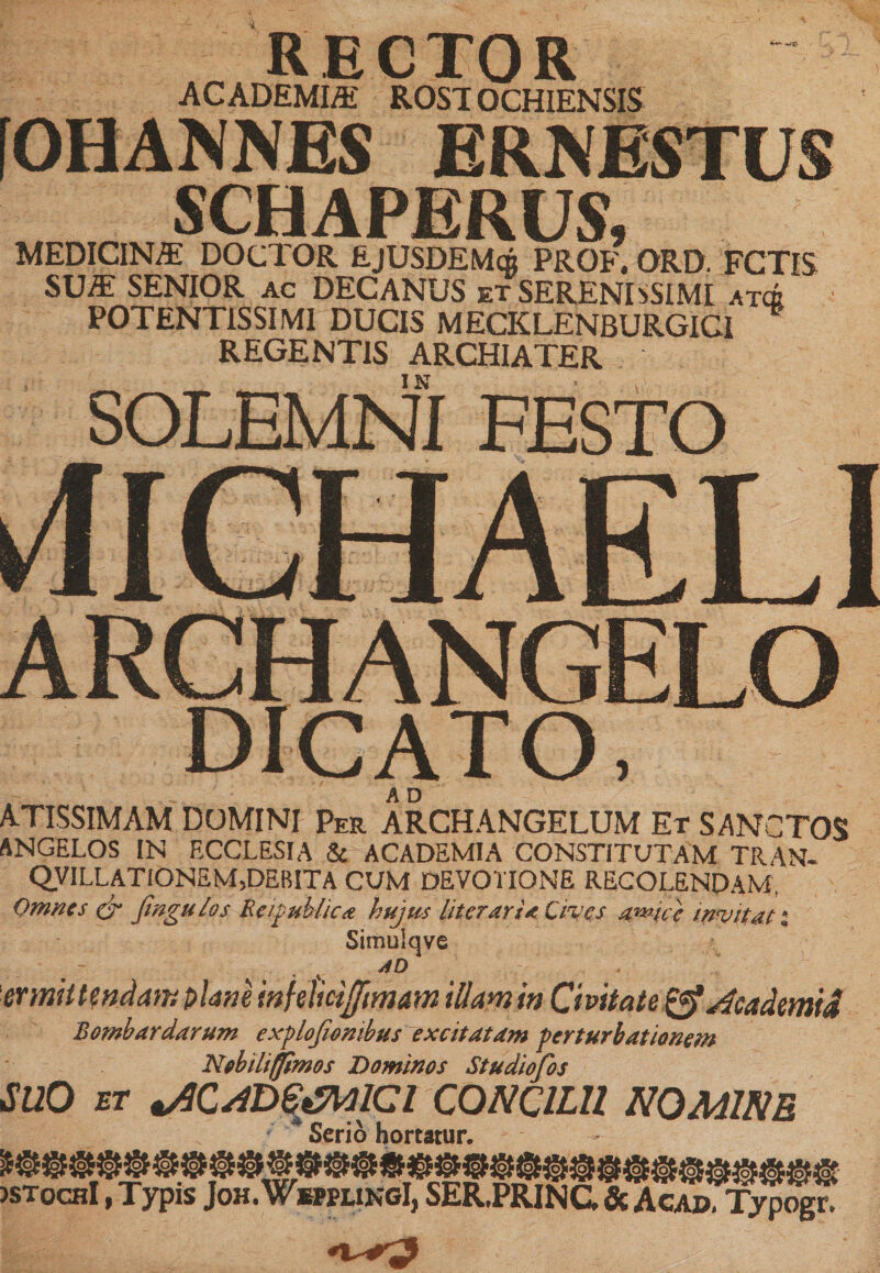 RECTOR ACADEMIA ROST OCHIENSIS [OHANNES ERNESTUS SCHAPERUS, MEDICINA: DOCTOR EjUSDEMqj prof, ord. fctis SUA SENIOR AC DECANUS et SERENISSIMI atcb POTENT1SSIMI DUCIS MECKLENBURGICI REGENTIS ARCHIATER IN SOLEMNI FESTO 4ICHAELI ARCHANGELO DICATO, A D ATISSIMAM DOMINI Per ARCHANGELUM Et SANCTOS ANGELOS IN ECCLESIA &amp; ACADEMIA CONSTITUTAM TRANR QVILLATIONEM,DEBITA CUM DEVOTIONE RECOLENDAM, Omnes &amp; fmgulos Re /publicae hujus liter ari a Cives a^ice invitat % Simulqve AD 'ermht?ndam plane infelicijftmam illam in Civitate &amp;Academid Bomb ardarum explofiombus excitatam perturbationem Nobiliffimos Dominos Studiofos SUO ET vOCADGtStolCl CONCILII NOMINE ; * Serio hortatur. Wo5 QJ52M6S LQ£4Q&gt;Td5 jstoch! , Typis Joh.WepplingI, SER.PRINC, &amp; Agad. Typogr.