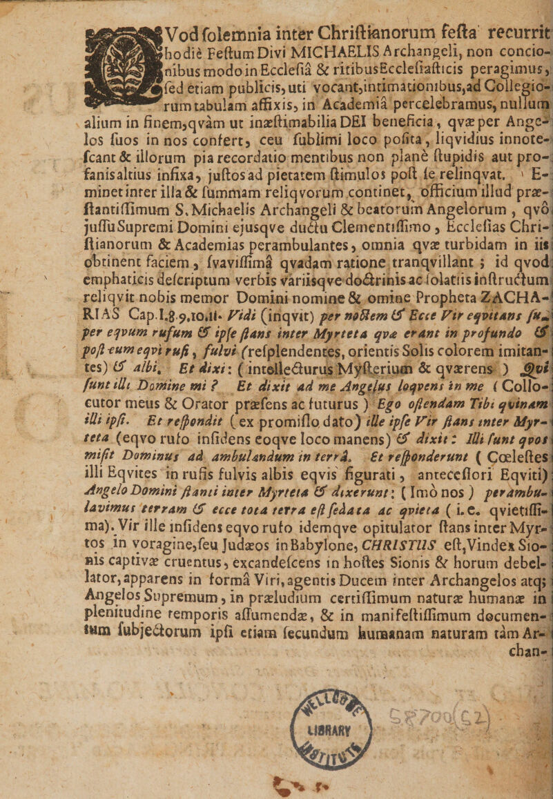 [Vodfolemnia inter Chriftknorum fefta recurrit [hodie FeftumDivi MICHAELIS Archangeli, non concio- jnibus tiipdoin Ecclefia &amp; rifibusEcclefiafticis peragimus, jfed etiam publicis, uti vocanf,intimauonibus,adCollegio- rum tabulam affixis, in Academia percelebramus, nullum alium in finem,qvam ut inxftimabilia DEI beneficia, qvaeper Ange¬ los fuos in nos confert, ceu fublimi loco pofita, liqvidius innote- fcant &amp; illorum pia recordatio mentibus non plane flupidis autpro- fanisaltius infixa, juftosad pietatem (limulos po(l fe relinqvat. ' E- minetinrer illa &amp; fummam reliqvorurn continet, officium illud prae- flantiffimum S*Michae!is Archangeli &amp; beatorum Angelorum , qvo jufluSupremi Domini ejusqve dudu Clementiffimo , Ecclefias Chri- ftianorum &amp;Academias perambulantes, omnia qv^ turbidam in iis obtinent faciem , fvaviffima qvadam ratione tranqvillant $ id qvod emphaticis defcriptum verbis variisqve doSrinisaclolatiisinftrudluni reliqvit nobis memor Domini nomine &amp; omine Propheta ZAGHA-1 RI AS Gap.I.#,?,iOili* Fidi (iriqvit) pernoUemtf Ecce Fir eqvitans fum per eqvum rufum &amp; ipfe ftans inter Myrteta qva erant in profundo (£ poli eum eqvirufi, fulvi frefplendentes, orientis Solis colorem imitan¬ tes) &amp; albi. Et dixi: (intdle&amp;urus Myfteriuen &amp; qvaerens ) £%vi funt ilh Dorhine mi ? Et dixit ad me Angelus loqvens in me ( Collo¬ cutor meus &amp; Orator praefens ac futurus ) Ego oftendam Tibt qvinam iUiipfi. Et recondit ( ex promifio dato) ille ipfe Fir ftans inter Myr-1 teta (eqvo rufo infidens eoqve loco manens) &amp; dixit: Illi funt qvos j mift Dominus ad ambulandum in terrd. Et rependerunt ( Codefles i illi Eqvites in rufis fulvis albis eqvis figurati, antecefiori Eqviti) Angelo Domini flanti inter Myrteta &amp; dixerunt; (Imb nos ) perambu¬ lavimus terram (S ecce tota terra eflfedata ac qvteta ( Le* qvietiffi- ma). Vir ille infidens eqvo rufo idemqve opitulator flans inter Myr¬ tos in voragine,feu Judaeos in Babylone, CHRISTUS e(l,VindexSio- sis captiva cruentus, excandeicens in hoftes Sionis &amp; horum debel¬ lator, apparens in forma Viri, agentis Ducem inter Archangelos atq; Angelos Supremum, in proludium certiffimum natura humana in plenitudine temporis aflumendse, &amp; in manifediflimum documen¬ tum lubjedorum ipfi eriara (ecundum kunaanam naturam tam Ar- 1 chan-1