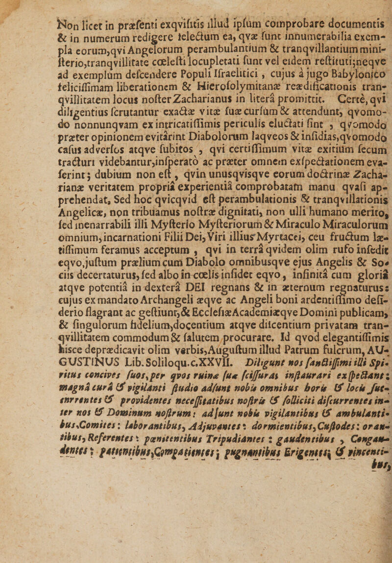 &amp; in numerum redigere ieledum ea, qvae funt innumerabilia exem¬ pla eorum,qvi Angelorum perambulantium &amp; tranqvillantiummini- fterio,tranqvillitate coelefti locupletati funt vel eidem reftimti;neqve ad exemplum defcendere Populi Ifraelicici, cujus a jugo Babylonico feiicjfllmam liberationem &amp; Hierofolymitana* resdificanonis tran- qvillitatem locus nofterZacharianus in litera promittit. Certe, qvi diligentius fcrutantur exad&amp; vita? luxcurlUm8c attendunt, qvomo- do nonnunqvam exintricatiffimis periculis eludati fint , quomodo praeter opinionem evitariru Diabolorum Iaqveos&amp;infidias,qvomodo cafus adverfos atqve fubitos , qvi certi (limum vitas exitium fecum traduri videbantur,infperatb ac praeter omnem exfpedationemeva- ferinrj dubium non eft , qvin unusqvisqve eorum dodrinse Zacha- rianae veritatem propria experienda comprobatam manu qvafi ap¬ prehendat* Sed hoc qvicqvid eft perambulationis &amp; cranqvillatioms Angelicae, non tribuamus noftrae dignitati, non ulli humano merito» fed inenarrabili illi Myfterio Myfteriorum&amp; Miraculo Miraculorum omnium, incarnationi Filii Dei, Viri illiurMyrtacci, ceu frudum lae- tiftimum feramus acceptum , qvi in terra qvidem olim rufo infedit eqvo.juftum praelium cum Diabolo omnibusqve ejus Angelis So* ciis decertaturus,fed albo in cedis infidet eqvo, infinita cum glorii atqve potentia in dextera DEI regnans Sc in aeternum regnaturus s cujus ex mandato Arcbangeli seqve ac Angeli boni ardentiffimo defi- derio flagrant ac geftiunt,&amp; EcdefiseAcademtaeqve Domini publicam, &amp; fingulorum fidelium,docentium atqve dilcentium privatam tran- qvillitatem commodum &amp; falutem procurare. Id qvod eiegantiflimis kisce depradicavit olim v§rbis,Auguftum illud Patrum fulcrum, AU¬ GUSTINUS Lib.Soliloqu.c.XXVIL Diligunt nos fan&amp;ijfmi illi Sfi* ritus concives fuos^per qvos rmnx fu* (dffur&amp;% inflaurari ex (pe fiant i magna turk tf vigilanti ftudio adfunt nobis omnibus horis tf locis Jiet- tnrrentestf providentes necejfttatibus nofiris &amp; foUiciti difcurrentes in¬ ter nos &amp; Dominum nojlrum: adfunt nobis vigilantibus iS ambulanti• bussGomites: laborantibus? Adjuvantes ? do rmientibus? Cufodes i oran¬ tibus? Referent es \ pcenitentibus Tripudiantes i gaudentibus ? Congau- Stat» t l*ttmibnt%Q)mgatimti\ fagnmtibm Erigmu\ &lt;jf mtmi- hff