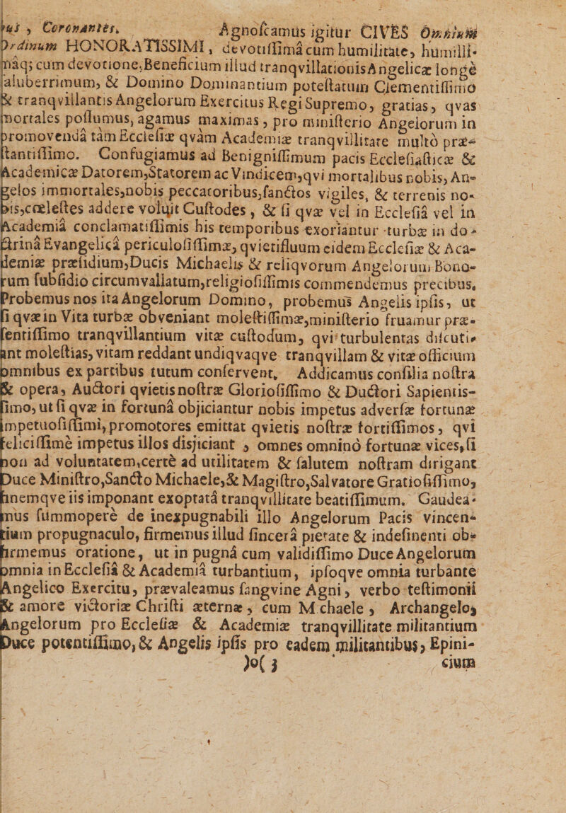 &gt;us ; tore»4»ns&gt; Agnbfcamus igitur CIVES OmlM Jrdinum HONGRaTISSjMI , de voti (limacum humilitate* htimilli* r»aqj cum devotione,Beneficium illud tranqvillationisAngelica: longe aiuberritnum, &amp; Domino Dominantium potellatum Ciementifiimo ^ tranqviilantis Angeioi ura Exercitus Regi Supremo, gratias, ovas Inoi tales poflumusj agamus maximas 5 pro nwniflerio Angelorum in promovenda tam tLccleiicc qvam Academiae tranqvillitate multo prsc^ lianti ffimo. Confugiamus ad Benigniffimum pacis Ecclefiaftic^ &amp; Acacemica? Datoreir^Statorem ac V inijiceor&gt;,qvi mortalibus nobis, An®* gelos iromonales,nobis peccatorihus^fandios vigiles, &amp; terrenis no* fis,ccdcftes addere volqit Cuftodes, &amp; fi qvce vel in Ecclefia vel m Academia conclamaulllmis his temporibus exoriamur turbs in do- SrinSEvangelid periculofiffimae3 qvietifluum eidemEcdefiae &amp; Aca¬ demia pradidium5Ducis Michaelis &amp; reiiqvorum Angelorum Bono¬ rum fubfidio circunmliatum,religiofiifimis commendemus precibus* Probemus nos ita Angelorum Domino, probemus Angelis ipfis 3 ut fi qvaein Vita turbas obveniant mole(fi{Hma?,minifterio fruamur pres» fenri ffimo tranqvillantium vit£ cuftodum, qvi turbulentas diicuti* ant moleftias, vitam reddant undiqvaqve tranqvillam &amp; vit^ officium omnibus ex partibus tutum confervent* Addicamus confli i a noltra &amp; opera3 Audiori qvietisnoftrae Gloriofiflimo &amp; Dudiori Sapientis- Rmo3Utfiqvx in fortuna objiciantur nobis impetus adverfee fortunse impetuofifumi)promotores emittat q vietis noftrce fortiffimos, qvi felici ffime impetus illos disjiciant $ omnes omnino fortuna vices»li non ad voluntatermcerte ad utilitatem &amp; falutem noftram dirigant Duce Miniftro,San(3o Michaele,&amp; Magi flro, Sal vatore Gratio fi ffimo, hnemqve iis imponant exoptata tranqvillitare beatiffimum, Gaudea* ffius fummopere de inexpugnabili illo Angelorum Pacis vincen* tiwm propugnaculo, firmemus illud fincera pietate &amp; indefinenti ob- firmemus oratione, ut in pugn3 cum validiffimo Duce Angelorum pmnia in Ecclefia &amp; Academia turbantium, ipfoqve omnia turbante Angelico Exercitu, praevaleamus fangvine Agni, verbo teftimonii 8c amore vicloriae Chrifti aeternae, cum M chaele , Archangelo$ Angelorum pro Ecclefia &amp; Academice tranqvillitate militantium Duce pountiffimc&gt;,&amp;; Angelis ipfis pro eadem militantibus &gt; Epini-