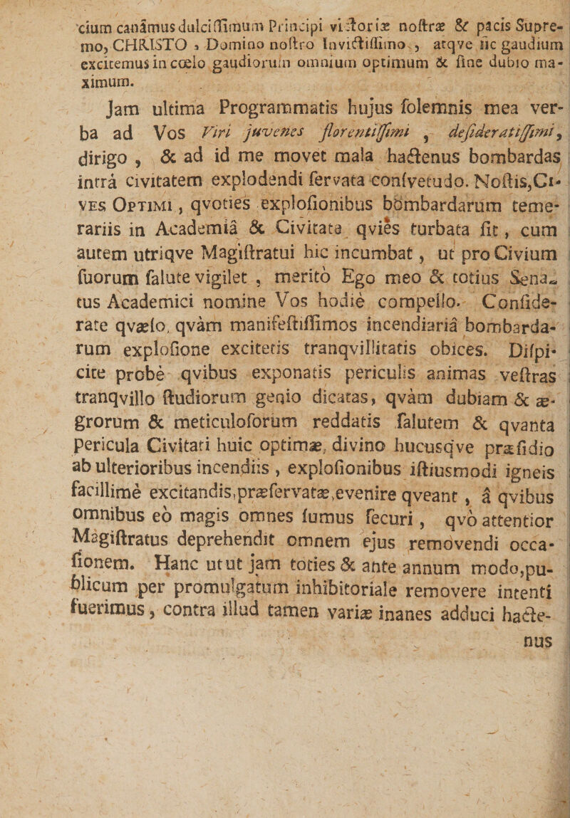cium canamus dulci ffimurn Principi viSorix noftrte &amp;r pacis Supre¬ mo, CHR.ISTO , Domino noftro Inviftiiliino , atqve iic gaudium excitemus in coelo gaudiorum omnium optimum Sc fine dubio ma¬ ximum. Jam ultima Programmatis hujus folemnis mea ver¬ ba ad Vos Viri juvenes florentiffimi ? dejideratiffimi, dirigo , &amp; ad id me movet mala haftenus bombardas intra civitatem explodendi fervata conlvetudo. Noftis,Ci¬ ves Optimi , qvoties explofionibus bdmbardarum teme¬ rariis in Academia &amp; Civitate qvies turbata fit, cum autem utriqve Magitftratui hic incumbat, ut pro Civium fuorutn falute vigilet , merito Ego meo &amp; totius Sena», tus Academici nomine Vos hodie compello. Confide- rate qvafio, qvam manifeftiffimos incendiaria bombarda- rum explofiqne excitetis tranqvillitatis obices. Difpi* cite probe qvibus exponatis periculis animas veftras tranqvillo ftudiorum genio dicatas, qvam dubiam &amp; ae¬ grorum &amp; meticuloforum reddatis falutem &amp; qvanta Pericula Civitati huic optimae, divino hucusqve prafidio ab ulterioribus incendiis , explofionibus iftiusmodi igneis facillime excitandis,praefervatte,evenire qveant, d qvibus omnibus eo magis omnes fumus fecuri, qvo attentior Magiftratus deprehendit omnem ejus removendi oeca- fionem. Hanc utut jam toties &amp; ante annum modo,pu¬ blicum per promulgatum inhibitoriale removere intenti fuerimus, contra illud tamen varia; inanes adduci hacte¬ nus