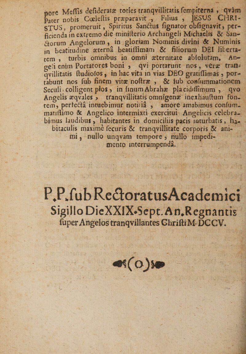 pore Meffis defiderata? toties tranqvillitati&amp;fempitcma , qvam Pater nobis GoeleRis praeparavit , Filius 5 JESUS CHRI¬ STUS, promeruit, Spiritus Sandus lignator obfignavit, per¬ ficienda in extremo die minilterio Archangeli Michaelis &amp; San- dorum Angelorum , in gloriam Nominis divini &amp; Numinis m beatitudine sterna beaciflimam &amp; filiorum DEI liberta¬ tem $ turbis omnibus in omni aeternitate abiolutam. An¬ geli enim Portatores boni &gt; qvi portarunt nos, sttx tran- qvillitatis ftudiofos y in hac vita in vias DEO gratiftimas 5 por¬ tabunt nos fub finem vitse noftrae , &amp; lub confummationem Seculi colligent pios 5 in (inumAbrahse placidifiimum , qvo Angelis seqvales 9 tranqvillitatis omnigena inexhauftum fon¬ tem, perieda intuebimur notida , amore amabimus conium- matiffimo &amp; Angelico intermixti exercitui Angelicis celebra¬ bimus laudibus * habitantes in domiciliis pacis inturbatis, ha¬ bitaculis maxime fecuris &amp; tranqvillitate corporis &amp; ani¬ mi | nullo unqvam tempore 9 nullo impedi¬ mento interrumpenda* PJ^fubRedtaratusAcademici Sigillo DieXXIX*Sept. A n.Regnantis fuper Angelos tranqvillantes Ghrifti M- DCCV. ^(o)m
