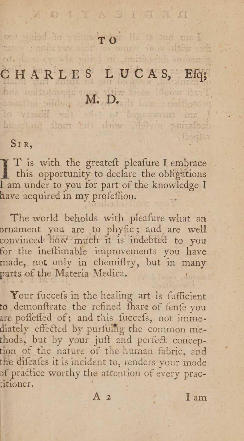 T O CHARLES LUCAS, Efq M. D. Si r IT is with the greateft pleafure I embrace this opportunity to declare the ions I am under to you for part of the knowledge I have acquired in my profeffion. The world beholds with pleafure what ail ornament you are to phyfic; and are well convinced' how much it is indebted to you for the ineftimable improvements you have made, not only in chemiftry, but in many parts of the Materia Medica. » Your fuccefs in the healing art is fufficient to demonftrate the refined lhare of fenfie you are poftefled of; and this fuccefs, not imme¬ diately effected by purfuihg the common me¬ thods, but by your juft and per feci concep¬ tion of the nature of the human fabric, and the diieafes it is incident to, renders vour mode of pradlice worthy the attention of every prac- ;itioner. < A 2 I am