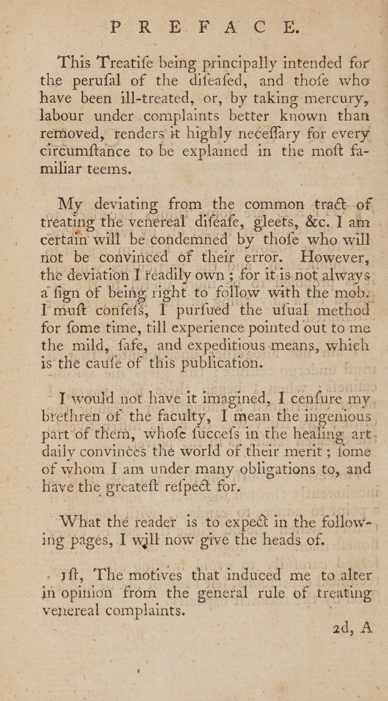 This Treatife being principally intended fof the perufal of the difeafed, and thole who have been ill-treated, or, by taking mercury, labour under complaints better known than removed, renders k highly neceffary for every circumftance to be explained in the moft fa¬ miliar teems. My deviating from the common tradl of treating the venereal difeafe, gleets, &c. I am certain will be condemned by thofe who will not be convinced of their error. However, the deviation I readily own ; for it is not always a fign of being right to follow with the mob. I muft confefs, I purfued the ufual method for fome time, till experience pointed out to me the mild, fafe, and expeditious means, which is the caufe of this publication. I would not have it imagined, I cenfure my brethren of the faculty, I mean the ingenious part of them, whofc fucceis in the healing art daily convinces the world of their merit; fome of whom I am under many obligations to, and have the greateft refpedt for. What the reader is to expedt in the follow¬ ing pages, I wjll now give the heads of. * jft, The motives that induced me to alter ill opinion from the general rule of treating vejiereal complaints. 2d, A