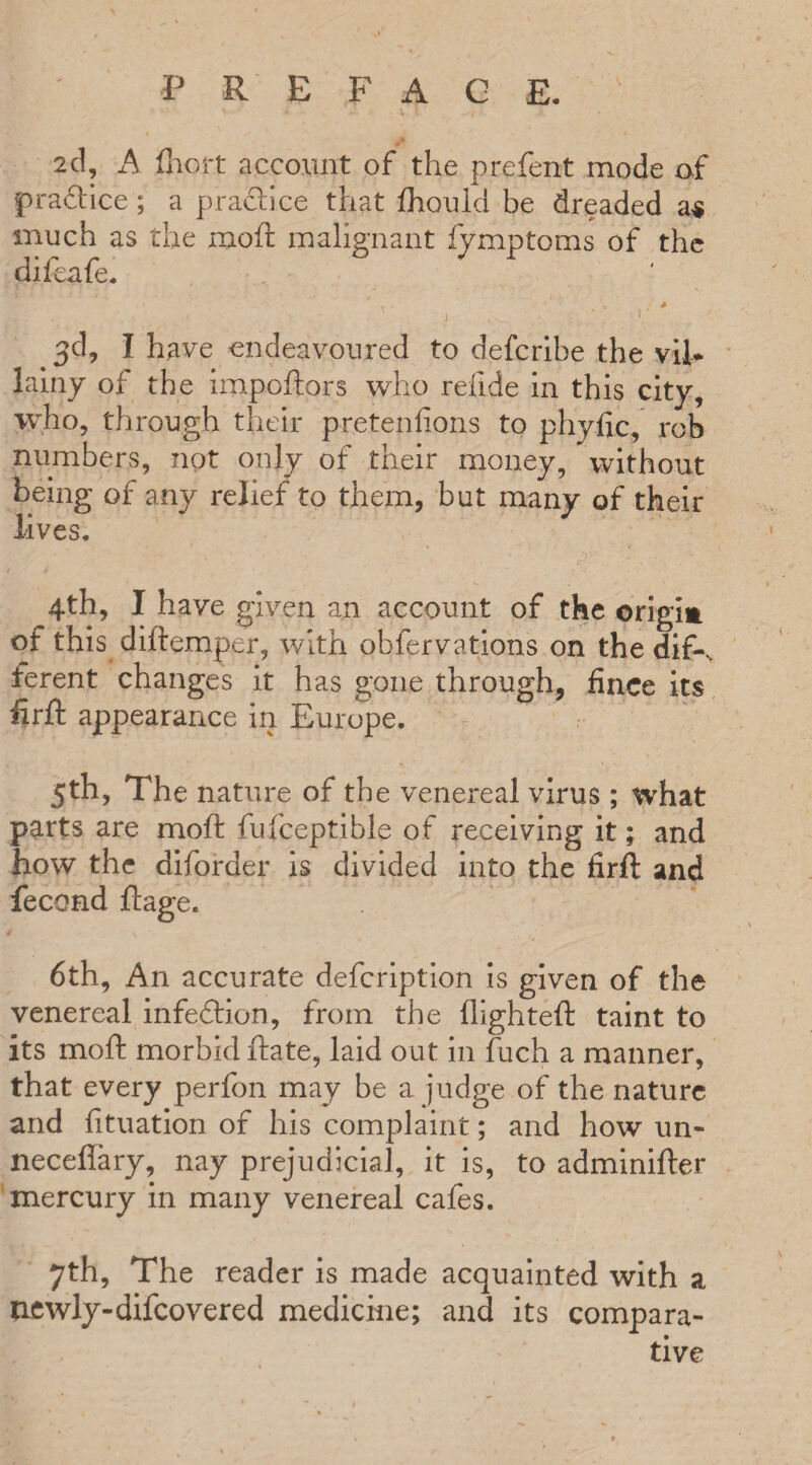 P R £ F A C E. 2d, A Abort account of the prefent mode of practice; a practice that fhould be dreaded a$ much as the moft malignant fymptoms of the difeafe. ■ • t i» ' x' * •» * \ • , / {' 3d, I have endeavoured to defcribe the vil¬ lainy of the impoftors who reiide in this city, who, through their pretenfions to phyfic, ro.b numbers, not only of their money, without being of any relief to them, but many of their lives. / t 4th, I have given an account of the origim of this diftemper, with observations on the dif-, ferent changes it has gone through, fince its firft appearance in Europe. 5th, The nature of the venereal virus ; what parts are moft fufceptible of receiving it; and how the diforder is divided into the firft and fecond ftage. 6th, An accurate defcription is given of the venereal infedlion, from the ftighteft taint to its moft morbid ftate, laid out in fuch a manner, that every perfon may be a judge of the nature and fituation of his complaint; and how un- neceffary, nay prejudicial, it is, to adminifter mercury in many venereal cafes. 7th, The reader is made acquainted with a newly-difcovered medicine; and its compara¬ tive