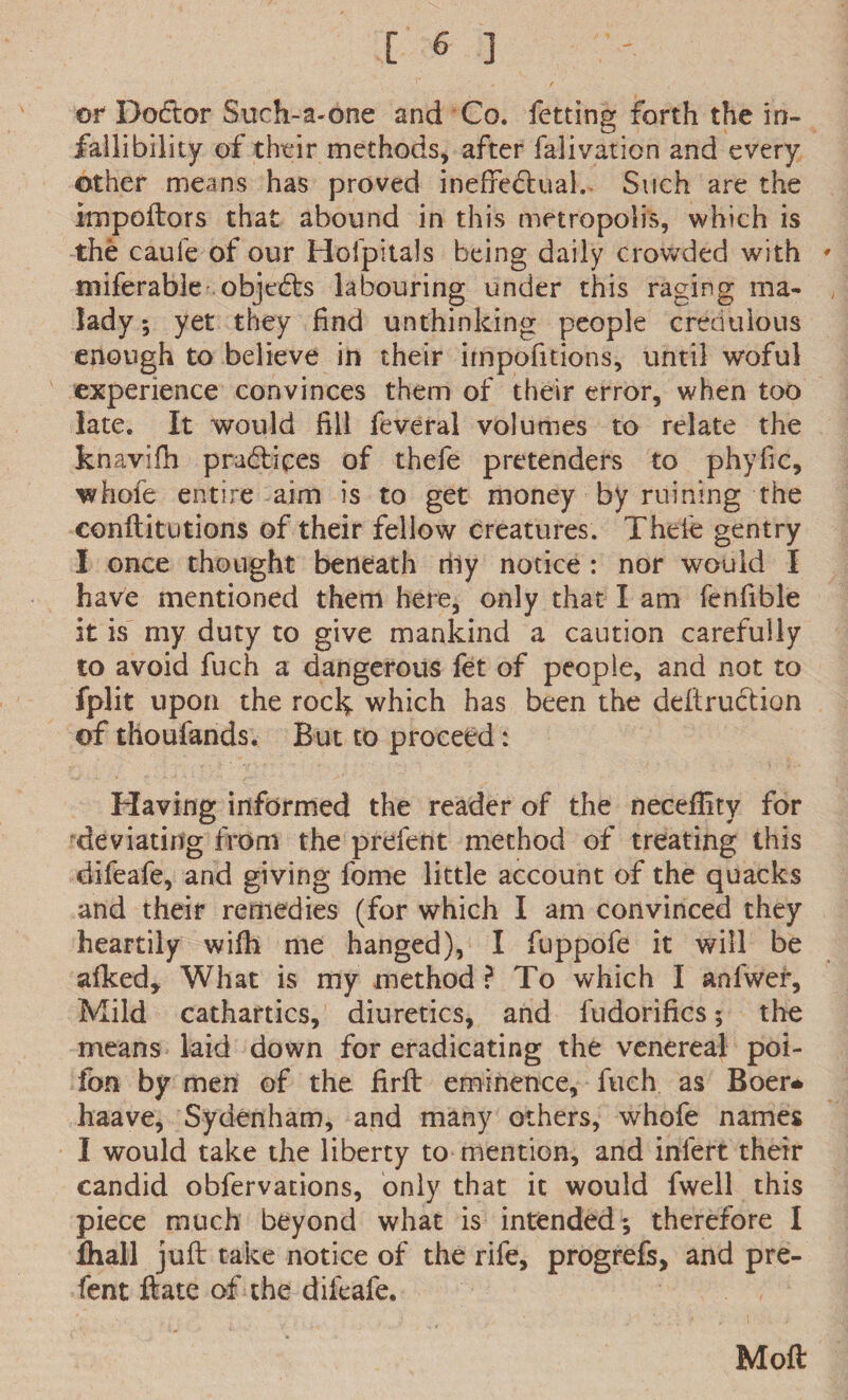 or Doctor Such-a«one and Co. fetting forth the in¬ fallibility of their methods, after falivation and every other means has proved ineffectual. Such are the impoftors that abound in this metropolis, which is the caui'e of our Hofpitals being daily crowded with • miferable objdfts labouring under this raging ma¬ lady 5 yet they find unthinking people credulous enough to believe in their impofitions, until woful experience convinces them of their error, when too late. It would fill feveral volumes to relate the knavifh pra&ices of thefe pretenders to phyfic, whofe entire aim is to get money by ruining the conftitutions of their fellow creatures. Theie gentry I once thought beneath rhy notice : nor would I have mentioned them here, only that I am fenfible it is my duty to give mankind a caution carefully to avoid fuch a dangerous fet of people, and not to fplit upon the rock which has been the deftrudtion of thoufands. But to proceed: Having informed the reader of the necelfity for deviating from the prefent method of treating this difeafe, and giving fome little account of the quacks and their remedies (for which I am convinced they heartily wifh me hanged), I fuppofe it will be afked* What is my method ? To which I anfwer. Mild cathartics, diuretics, and fudorifics; the means laid down for eradicating the venereal poi- fon by men of the firft eminence, fuch as Boer* haave, Sydenham, and many others, whofe names I would take the liberty to mention, and infert their candid obfervations, only that it would fwell this piece much beyond what is intended; therefore I ihall juft take notice of the rife, progrefs, and pre- fent ftate of the difcafe. Moft