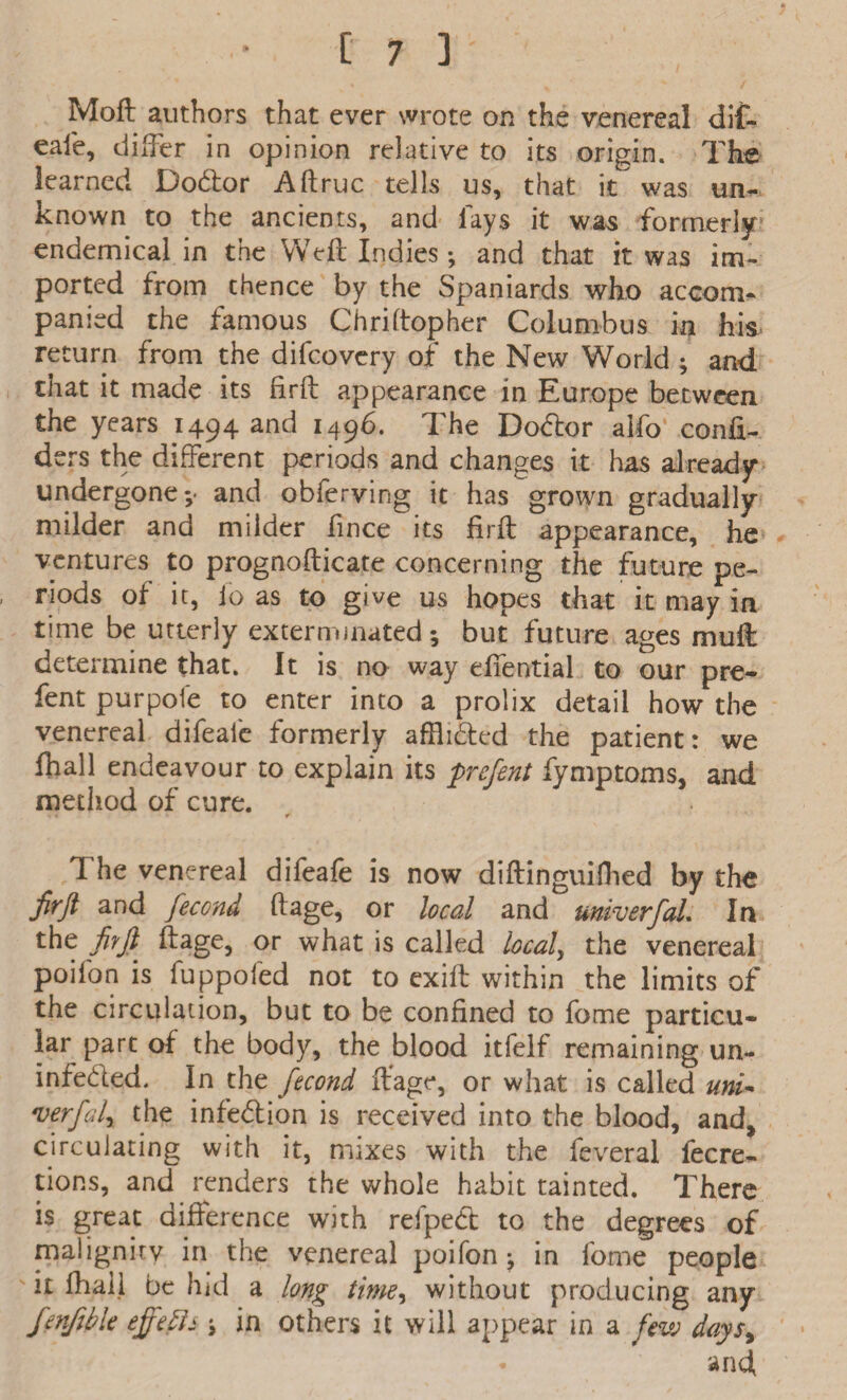 Moft authors that ever wrote on the venereal dif- eale, differ in opinion relative to its origin. The learned Dotftor A (true tells us, that it was un¬ known to the ancients, and lays it was formerly endemical in the Weft Indies ; and that it was im¬ ported from thence by the Spaniards who accom¬ panied the famous Chriftopher Columbus in his return from the difeovery of the New World ; and that it made its fir ft appearance in Europe between the years 1494 and 1496. The Do<ftor aifo confi- ders the different periods and changes it has already undergone;- and obferving it has grown gradually milder and milder fince its firft appearance, he * ventures to prognofticate concerning the future pe¬ riods of it, io as to give us hopes that it may in time be utterly exterminated; but future ages muft determine that. It is no way efiential to our pre- fent pur pole to enter into a prolix detail how the venereal difeafe formerly afflnfted the patient: we fttall endeavour to explain its prefent fymptoms, and method of cure. s * t 1 he venereal difeafe is now diftinguifhed by the firft and fecond ftage, or local and univerfaL In the fiyft' ftage, or what is called locals the venereal poifon is fuppofed not to exift within the limits of the circulation, but to be confined to fome particu¬ lar part of the body, the blood itfelf remaining un- infe&ed. In the fecond ftage, or what is called uni~ verfaly the infe<5lion is received into the blood, and, circulating with it, mixes with the feveral fecre- tions, and renders the whole habit tainted. There is great difference with reipedt to the degrees of malign it v in the venereal poifon ; in fome people it fhaij be hid a long time, without producing any fenfibk effeflj ; in others it will appear in a few days, and