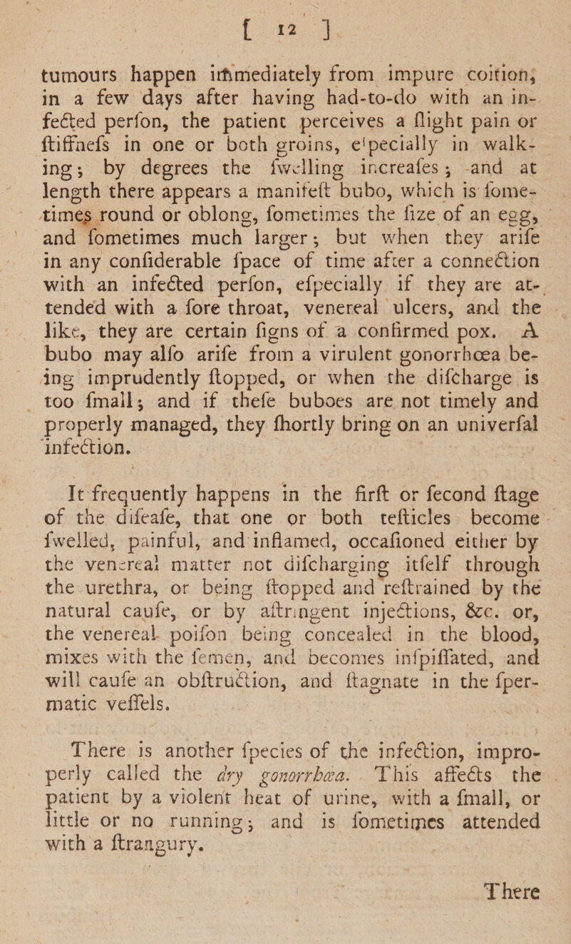 tumours happen immediately from impure coition, in a few days after having had-to-do with an in¬ fected perfon, the patient perceives a flight pain or ftiffnefs in one or both groins, e!pecially in walk¬ ing •, by degrees the levelling increafes ; and at length there appears a manifeft bubo, which isTome- time^s round or oblong, fometimes the flze of an egg, and fometimes much larger; but when they arife in any confiderable fpace of time after a connection with an infeCted perfon, efpec-ially if they are at¬ tended with a fore throat, venereal ulcers, and the like, they are certain figns of a confirmed pox. A bubo may alfo arife from a virulent gonorrhoea be¬ ing imprudently flopped, or when the difcharge is too fmall; and if thefe buboes are not timely and properly managed, they fhortly bring on an univerfal infection. It frequently happens in the firft or fecond ftage of the difeafe, that one or both tefticles become fwelledj painful, and inflamed, occafloned either by the venereal matter not difcharging itfelf through the urethra, or being flopped and reft rained by the natural caufe, or by aftrmgent injections, &c. or, the venereal poifon being concealed in the blood, mixes with the lemen, and becomes infpiffated, and will caufe an obftruCtion, and ftagnate in the fper- matic veflels. There is another fpecies of the infection, impro¬ perly called the dry gonorrhcea. This affeCts the patient by a violent heat of urine, with a fmall, or little or no running, and is fometimes attended with a ftrangury. There