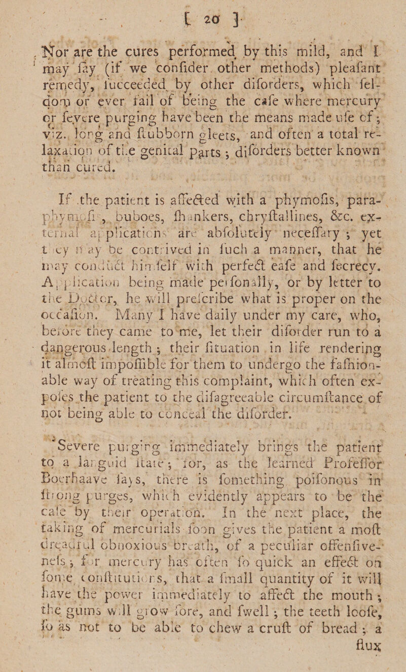 Nor are the cures performed by this mild, and l may fay (if we confider other methods) pleafant remedy, l’ucceeded by other diforders, which fel- dorp or ever fail of being the cafe where mercury or fcvere purging have been the means made ufe of; viz. long and ftubborn gleets, and often a total re¬ laxation of the genital p^rts ; diforders better known than cured.' If .the patient is aueded with a phymofis, para- phym -fi, buboes, fhankers, chryftallines, &c. ex¬ tern a i a[ plication- an. abfolut'tiy neceiTary •, yet t cy n ay be contrived in fuch a manner, that he may conduct hin felf with per fed eafe and fecrecy. A.■plication being made peifondly, or by letter to the podcr, he will prelcribe what is proper on the occaiibn. Many I have daily under my care, who, berdre they came to me, let their diforder run to a dangerous length ; their fituation in life rendering it aimed impofiible for them to undergo the faIhion- able way of treating this complaint, which often ex- poles the patient to the clifagreeable ciiTumftapce of not being able to conceal the diforder. severe purging immediately brings the patient to a languid itate'; ' for, as the learned FrofefTor Boerhaave lavs, there is fomething poifonous in idong purges, which evidently appears to be the cafe by their operation. In the next place, the taking of mercurials foon gives the patient a mod dreadful obnoxious breath, of a peculiar offenfive- nels, 1 r mercury has often lb quick an effebh on home cqnftituticrs, that a fmall quantity of it will have the power immediately to affebt the mouth; the gums wdl grow fore, and fwell; the teeth loofe, lo as not to be able to chew a cruft of bread : a ; i -e 7 flux