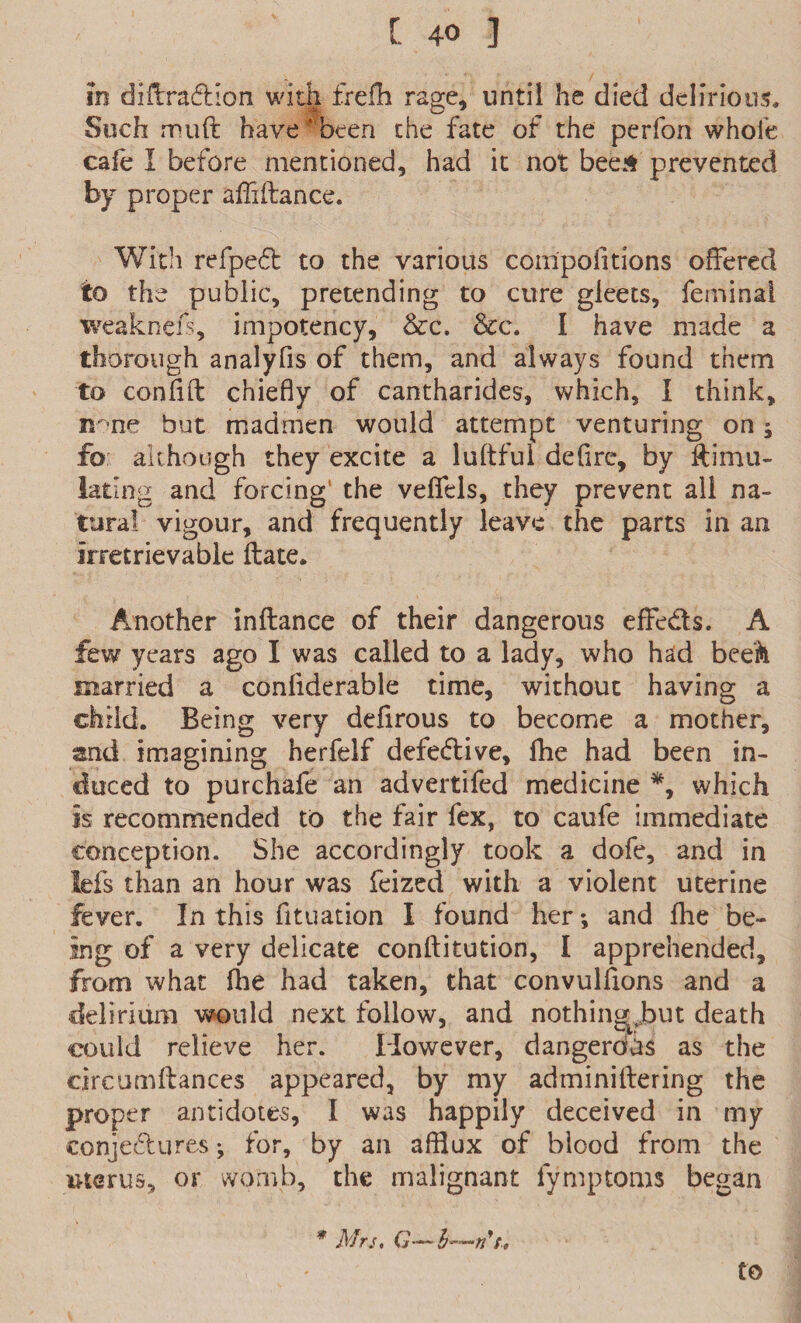 in diffraction with frefh rage, until he died delirious. Such muft have Hbeen the fate of the perfon whole cafe I before mentioned, had it not beeA prevented by proper affiftance. With refpedt to the various compolitions offered to the public, pretending to cure gleets, feminal weaknefs, impotency, &c. &c. I have made a thorough analyfis of them, and always found them to confift chiefly of cantharides, which, I think, ir-ne but madmen would attempt venturing on; fo although they excite a luftful defirc, by Simu¬ lating and forcing* the veffels, they prevent all na¬ tural vigour, and frequently leave the parts in an irretrievable ftate. Another inflance of their dangerous effe&s. A few years ago I was called to a lady, who had beefo married a conliderable time, without having a child. Being very defirous to become a mother, and imagining herfelf defective, Ihe had been in¬ duced to purchafe an advertifed medicine *, which is recommended to the lair fex, to caufe immediate conception. She accordingly took a dofe, and in Ids than an hour was feized with a violent uterine fever. In this fltuation I found her *, and Ihe be¬ ing of a very delicate conftitution, I apprehended, from what fhe had taken, that convulsions and a delirium would next follow, and nothing^but death could relieve her. However, dangerous as the circumftances appeared, by my adminilfering the proper antidotes, I was happily deceived in my conjectures; for, by an afflux of blood from the uterus, or womb, the malignant fymptoms began * Mrs. G—h—#7,