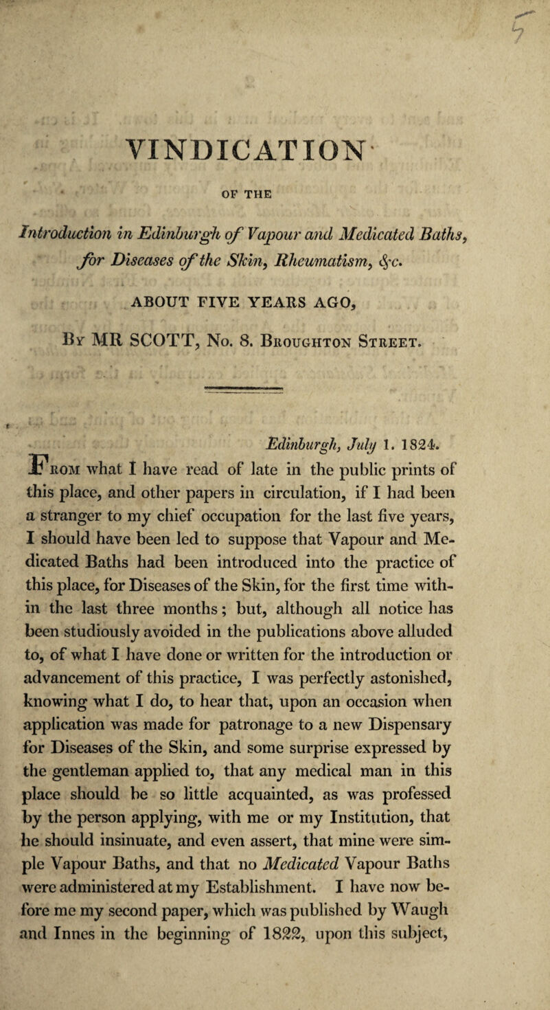 VINDICATION OF THE Introduction in Edinburgh of Vapour and Medicated Baths for Diseases of the Skin, Rheumatism, $c. ABOUT FIVE YEARS AGO, By MR SCOTT, No. 8. Broughton Street. Edinburgh, July 1. 1824. Prom what I have read of late in the public prints of this place, and other papers in circulation, if I had been a stranger to my chief occupation for the last five years, I should have been led to suppose that Vapour and Me¬ dicated Baths had been introduced into the practice of this place, for Diseases of the Skin, for the first time with¬ in the last three months; but, although all notice has been studiously avoided in the publications above alluded to, of what I have done or written for the introduction or advancement of this practice, I was perfectly astonished, knowing what I do, to hear that, upon an occasion when application was made for patronage to a new Dispensary for Diseases of the Skin, and some surprise expressed by the gentleman applied to, that any medical man in this place should be so little acquainted, as was professed by the person applying, with me or my Institution, that he should insinuate, and even assert, that mine were sim¬ ple Vapour Baths, and that no Medicated Vapour Baths were administered at my Establishment. I have now be¬ fore me my second paper, which was published by Waugh and Innes in the beginning of 18£2, upon this subject,