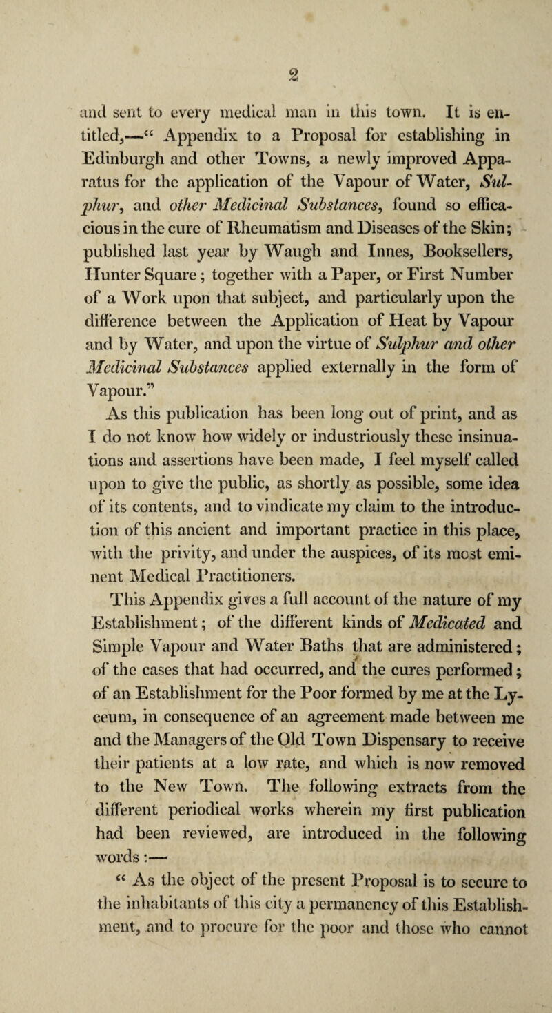 and sent to every medical man in this town. It is en¬ titled,—“ Appendix to a Proposal for establishing in Edinburgh and other Towns, a newly improved Appa¬ ratus for the application of the Vapour of Water, Sul- jjJiur, and other Medicinal Substances, found so effica¬ cious in the cure of Rheumatism and Diseases of the Skin; published last year by Waugh and Innes, Booksellers, Hunter Square; together with a Paper, or First Number of a Work upon that subject, and particularly upon the difference between the Application of Heat by Vapour and by Water, and upon the virtue of Sulphur and other Medicinal Substances applied externally in the form of Vapour.” As this publication has been long out of print, and as I do not know how widely or industriously these insinua¬ tions and assertions have been made, I feel myself called upon to give the public, as shortly as possible, some idea of its contents, and to vindicate my claim to the introduc¬ tion of this ancient and important practice in this place, with the privity, and under the auspices, of its most emi¬ nent Medical Practitioners. This Appendix gives a full account of the nature of my Establishment; of the different kinds of Medicated and Simple Vapour and Water Baths that are administered; of the cases that had occurred, and the cures performed; of an Establishment for the Poor formed by me at the Ly¬ ceum, in consequence of an agreement made between me and the Managers of the Old Town Dispensary to receive their patients at a low rate, and which is now removed to the New Town. The following extracts from the different periodical works wherein my first publication had been reviewed, are introduced in the following words:— “ As the object of the present Proposal is to secure to the inhabitants of this city a permanency of this Establish¬ ment, and to procure for the poor and those who cannot