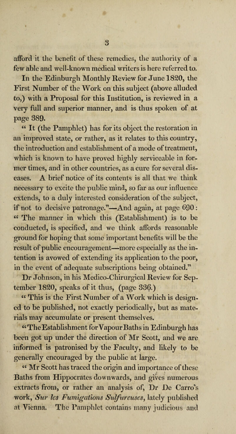 I s afford it the benefit of these remedies, the authority of a few able and well-known medical writers is here referred to. In the Edinburgh Monthly Review for June 1820, the First Number of the Work on this subject (above alluded to,) with a Proposal for this Institution, is reviewed in a very full and superior manner, and is thus spoken of at page 389. “ It (the Pamphlet) has for its object the restoration in an improved state, or rather, as it relates to this country, the introduction and establishment of a mode of treatment, which is known to have proved highly serviceable in for¬ mer times, and in other countries, as a cure for several dis¬ eases. A brief notice of its contents is all that we think necessary to excite the public mind, so far as our influence extends, to a duly interested consideration of the subject, if not to decisive patronage.”—And again, at page 690: “ The manner in which this (Establishment) is to be conducted, is specified, and we think affords reasonable ground for hoping that some important benefits will be the result of public encouragement—more especially as the in¬ tention is avowed of extending its application to the poor, in the event of adequate subscriptions being obtained.” Dr Johnson, in his Medico-Chirurgical Review for Sep¬ tember 1820, speaks of it thus, (page 336.) cc This is the First Number of a Work which is design- ed to be published, not exactly periodically, but as mate¬ rials may accumulate or present themselves. “ The Establishment for Vapour Baths in Edinburgh has been got up under the direction of Mr Scott, and we are informed is patronised by the Faculty, and likely to be generally encouraged by the public at large. u Mr Scott has traced the origin and importance of these Baths from Hippocrates downwards, and gives numerous extracts from, or rather an analysis of, Dr De Carro’s work, Sur les Fumigations Sulfureuscs, lately published at Vienna. The Pamphlet contains many judicious and