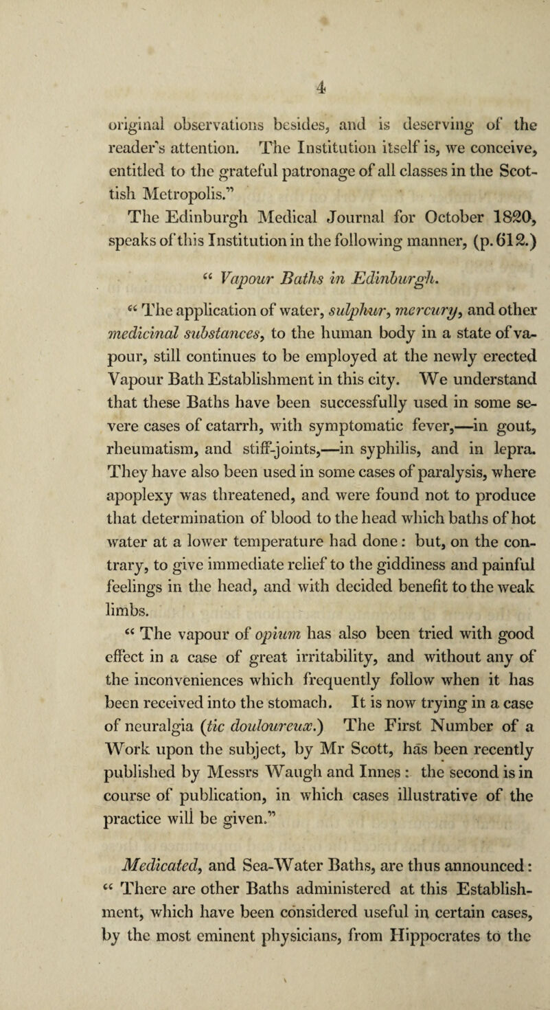 original observations besides, and is deserving ol’ the reader's attention. The Institution itself is, we conceive, entitled to the grateful patronage of all classes in the Scot¬ tish Metropolis.” The Edinburgh Medical Journal for October 1820, speaks of this Institution in the following manner, (p. 612.) “ Vapour Baths in Edinburgh. “ The application of water, sulphur, mercury, and other medicinal substances, to the human body in a state of va¬ pour, still continues to be employed at the newly erected Vapour Bath Establishment in this city. We understand that these Baths have been successfully used in some se¬ vere cases of catarrh, with symptomatic fever,—in gout, rheumatism, and stiff-joints,—in syphilis, and in lepra. They have also been used in some cases of paralysis, where apoplexy was threatened, and were found not to produce that determination of blood to the head which baths of hot water at a lower temperature had done: but, on the con¬ trary, to give immediate relief to the giddiness and painful feelings in the head, and with decided benefit to the weak limbs. “ The vapour of opium has also been tried with good effect in a case of great irritability, and without any of the inconveniences which frequently follow when it has been received into the stomach. It is now trying in a case of neuralgia (tic douloureux.) The First Number of a Work upon the subject, by Mr Scott, has been recently published by Messrs Waugh and Innes : the second is in course of publication, in which cases illustrative of the practice will be given.” Medicated, and Sea-Water Baths, are thus announced: <c There are other Baths administered at this Establish¬ ment, which have been considered useful in certain cases, by the most eminent physicians, from Hippocrates to the v