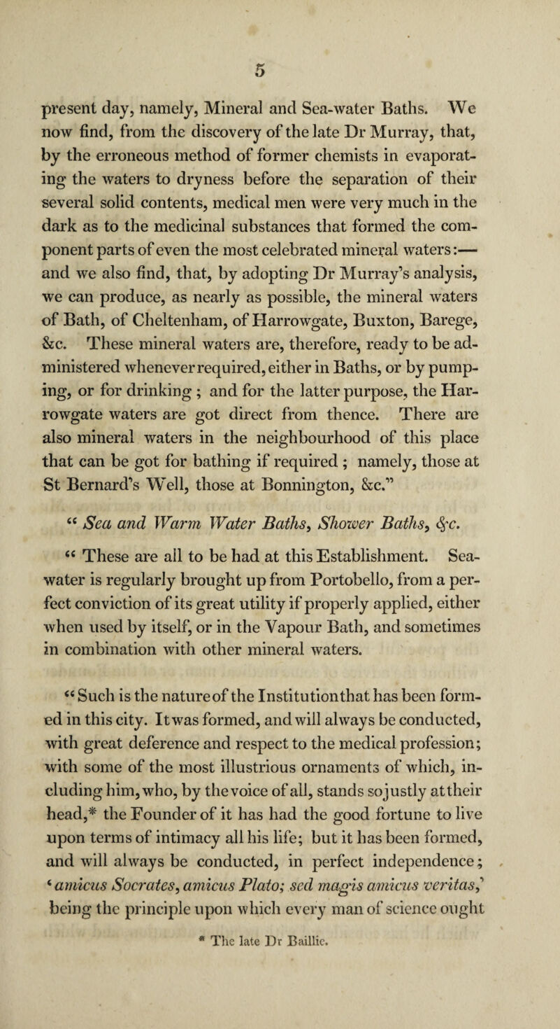 present day, namely, Mineral and Sea-water Baths. We now find, from the discovery of the late Dr Murray, that, by the erroneous method of former chemists in evaporat¬ ing the waters to dryness before the separation of their several solid contents, medical men were very much in the dark as to the medicinal substances that formed the com¬ ponent parts of even the most celebrated mineral waters:— and we also find, that, by adopting Dr Murray’s analysis, we can produce, as nearly as possible, the mineral waters of Bath, of Cheltenham, of Harrowgate, Buxton, Barege, &c. These mineral waters are, therefore, ready to be ad¬ ministered whenever required, either in Baths, or by pump¬ ing, or for drinking ; and for the latter purpose, the Har¬ rowgate waters are got direct from thence. There are also mineral waters in the neighbourhood of this place that can be got for bathing if required ; namely, those at St Bernard’s Well, those at Bonnington, &c.” “ Sea and Warm Water Baths, Shower Baths, §c. fie These are ail to be had at this Establishment. Sea¬ water is regularly brought up from Portobello, from a per¬ fect conviction of its great utility if properly applied, either when used by itself, or in the Vapour Bath, and sometimes in combination with other mineral waters. “ Such is the nature of the Institution that has been form¬ ed in this city. It was formed, and will always be conducted, with great deference and respect to the medical profession; with some of the most illustrious ornaments of which, in¬ cluding him, who, by the voice of all, stands sojustly at their head,* the Founder of it has had the good fortune to live upon terms of intimacy all his life; but it has been formed, and will always be conducted, in perfect independence; ‘ amicus Socrates, amicus Plato; sed magis amicus veritas,’ being the principle upon which every man of science ought * The late Dr Baillie.