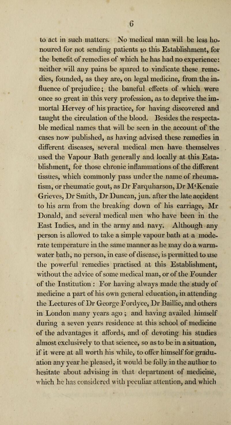 to act in such matters. No medical man will be less ho¬ noured for not sending patients to this Establishment, for the benefit of remedies of which he has had no experience: neither will any pains be spared to vindicate these reme¬ dies, founded, as they are, on legal medicine, from the in¬ fluence of prejudice; the baneful effects of which were once so great in this very profession, as to deprive the im¬ mortal Hervey of his practice, for having discovered and taught the circulation of the blood. Besides the respecta¬ ble medical names that will be seen in the account of the cases now published, as having advised these remedies in different diseases, several medical men have themselves used the Vapour Bath generally and locally at this Esta¬ blishment, for those chronic inflammations of the different tissues, which commonly pass under the name of rheuma¬ tism, or rheumatic gout, as Dr Farquharson, Dr M‘Kenzie Grieves, Dr Smith, Dr Duncan, jun. after the late accident to his arm from the breaking down of his carriage, Mr Donald, and several medical men who have been in the East Indies, and in the army and navy. Although any person is allowed to take a simple vapour bath at a mode¬ rate temperature in the same manner as he may do a warm- water bath, no person, in case of disease, is permitted to use the powerful remedies practised at this Establishment, without the advice of some medical man, or of the Founder of the Institution : For having always made the study of medicine a part of his own general education, in attending the Lectures of Dr George Fordyce, Dr Baillie, and others in London many years ago ; and having availed himself during a seven years residence at this school of medicine of the advantages it affords, and of devoting his studies almost exclusively to that science, so as to be in a situation, if it were at all worth his while, to offer himself for gradu¬ ation any year he pleased, it would be folly in the author to hesitate about advising in that department of medicine, which he has considered with peculiar attention, and which