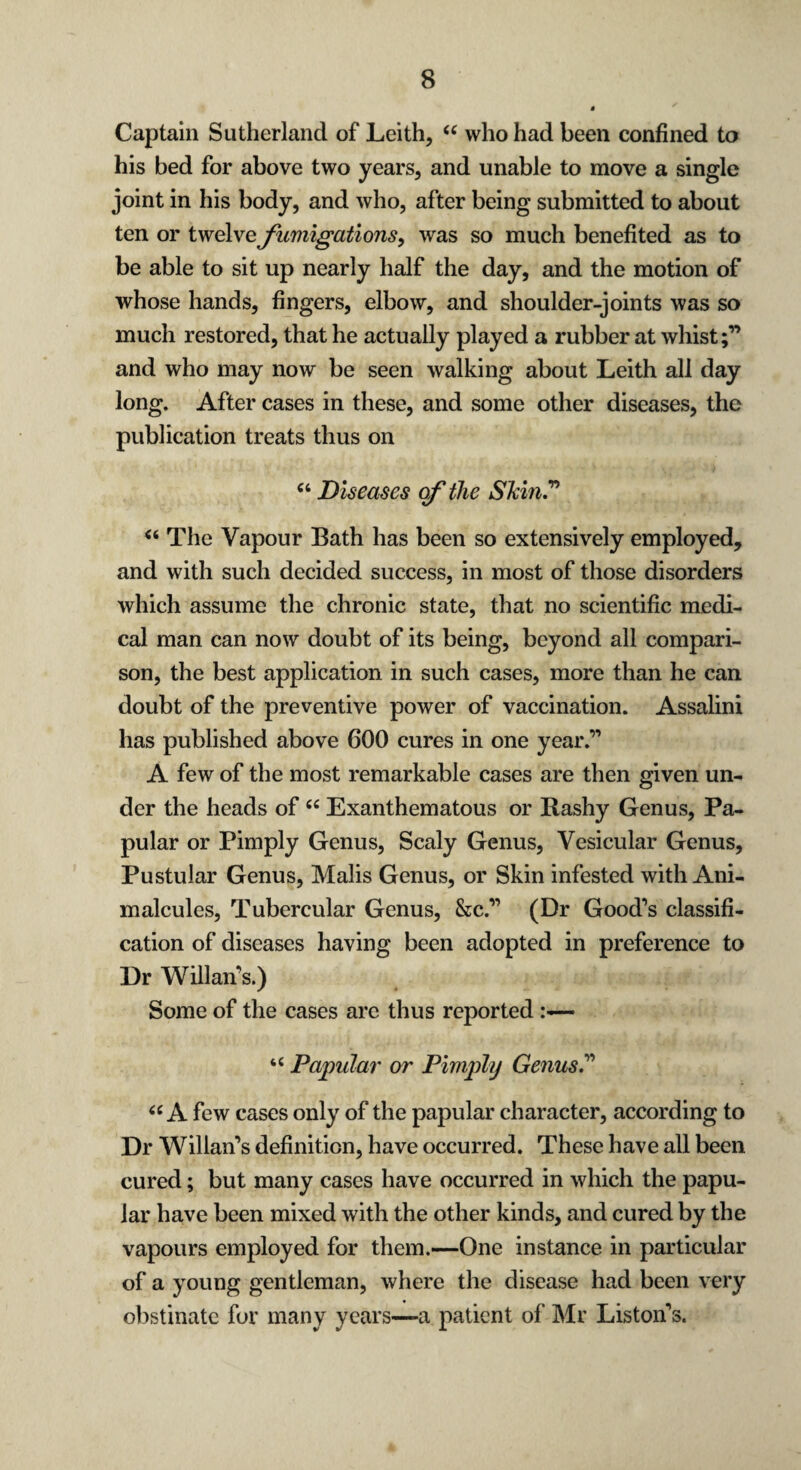 Captain Sutherland of Leith, “ who had been confined to his bed for above two years, and unable to move a single joint in his body, and who, after being submitted to about ten or twelve fumigations, was so much benefited as to be able to sit up nearly half the day, and the motion of whose hands, fingers, elbow, and shoulder-joints was so much restored, that he actually played a rubber at whist;” and who may now be seen walking about Leith all day long. After cases in these, and some other diseases, the publication treats thus on “ Diseases of the Skin.” “ The Vapour Bath has been so extensively employed, and with such decided success, in most of those disorders which assume the chronic state, that no scientific medi¬ cal man can now doubt of its being, beyond all compari¬ son, the best application in such cases, more than he can doubt of the preventive power of vaccination. Assalini has published above 600 cures in one year.” A few of the most remarkable cases are then given un¬ der the heads of “ Exanthematous or Bashy Genus, Pa¬ pular or Pimply Genus, Scaly Genus, Vesicular Genus, Pustular Genus, Malis Genus, or Skin infested with Ani¬ malcules, Tubercular Genus, &c.” (Dr Good’s classifi¬ cation of diseases having been adopted in preference to Dr Willan’s.) Some of the cases are thus reported u Papular or Pimply Genus.” u A few cases only of the papular character, according to Dr Willan’s definition, have occurred. These have all been cured; but many cases have occurred in which the papu¬ lar have been mixed with the other kinds, and cured by the vapours employed for them.—One instance in particular of a young gentleman, where the disease had been very obstinate for many years—a patient of Mr Liston’s.