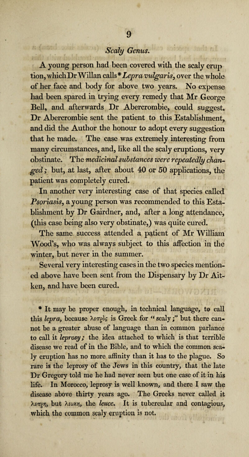 Scaly Genus. A young person had been covered with the scaly erup tion, which Dr Willan calls vulgaris, over the whole of her face and body for above two years. No expense had been spared in trying every remedy that Mr George Bell, and afterwards Dr Abercrombie, could suggest* Dr Abercrombie sent the patient to this Establishment, and did the Author the honour to adopt every suggestion that he made. The case was extremely interesting from many circumstances, and, like all the scaly eruptions, very obstinate. The medicinal substances were repeatedly chan¬ ged ; but, at last, after about 40 or 50 applications, the patient was completely cured. In another very interesting case of that species called Psoriasis, a young person was recommended to this Esta¬ blishment by Dr Gairdner, and, after a long attendance, (this case being also very obstinate,) was quite cured. The same success attended a patient of Mr William Wood’s, who was always subject to this affection in the winter, but never in the summer. Several very interesting cases in the two species mention¬ ed above have been sent from the Dispensary by Dr Ait- ken, and have been cured. • It may be proper enough, in technical language, to call this lepra, because Xsttfog is Greek for “ scalybut there can¬ not be a greater abuse of language than in common parlance to call it leprosy; the idea attached to which is that terrible disease we read of in the Bible, and to which the common sca¬ ly eruption has no more affinity than it has to the plague. So rare is the leprosy of the Jews in this country, that the late Dr Gregory told me he had never seen but one case of it in his life. In Morocco, leprosy is well known, and there I saw the disease above thirty years ago. The Greeks never called it Xs'rgVj but Xeuxrj, the leuce. It is tubercular and contagious, which the common scaly eruption is not.