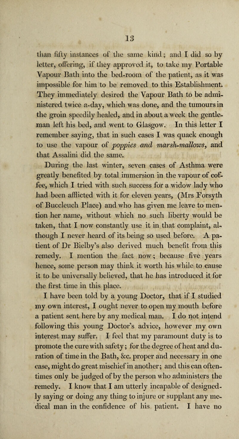 than fifty instances of the same kind; and I did so by letter, offering, if they approved it, to take my Portable Vapour Bath into the bed-room of the patient, as it was impossible for him to be removed to this Establishment. They immediately desired the Vapour Bath to be admi¬ nistered twice a-day, which was done, and the tumours in the groin speedily healed, and in about a week the gentle¬ man left his bed, and went to Glasgow. In this letter I remember saying, that in such cases I was quack enough to use the vapour of poppies and marsh-mallows, and that Assalini did the same. During the last winter, seven cases of Asthma were greatly benefited by total immersion in the vapour of cof¬ fee, which I tried with such success for a widow lady who had been afflicted with it for eleven years, (Mrs Forsyth of Buccleuch Place) and who has given me leave to men¬ tion her name, without which no such liberty would be taken, that I now constantly use it in that complaint, al¬ though I never heard of its being so used before. A pa¬ tient of Dr Bielby’s also derived much benefit from this remedy. I mention the fact now; because five years hence, some person may think it worth his while to cause it to be universally believed, that he has introduced it for the first time in this place. I have been told by a young Doctor, that if I studied my own interest, I ought never to open my mouth before a patient sent here by any medical man. I do not intend following this young Doctor’s advice, however my own interest may suffer. I feel that my paramount duty is to promote the cure with safety; for the degree of heat and du¬ ration of time in the Bath, &c. proper and necessary in one case, might do great mischief in another; and this can often¬ times only be judged of by the person who administers the remedy. I know that I am utterly incapable of designed¬ ly saying or doing any thing to injure or supplant any me¬ dical man in the confidence of his patient, I have no