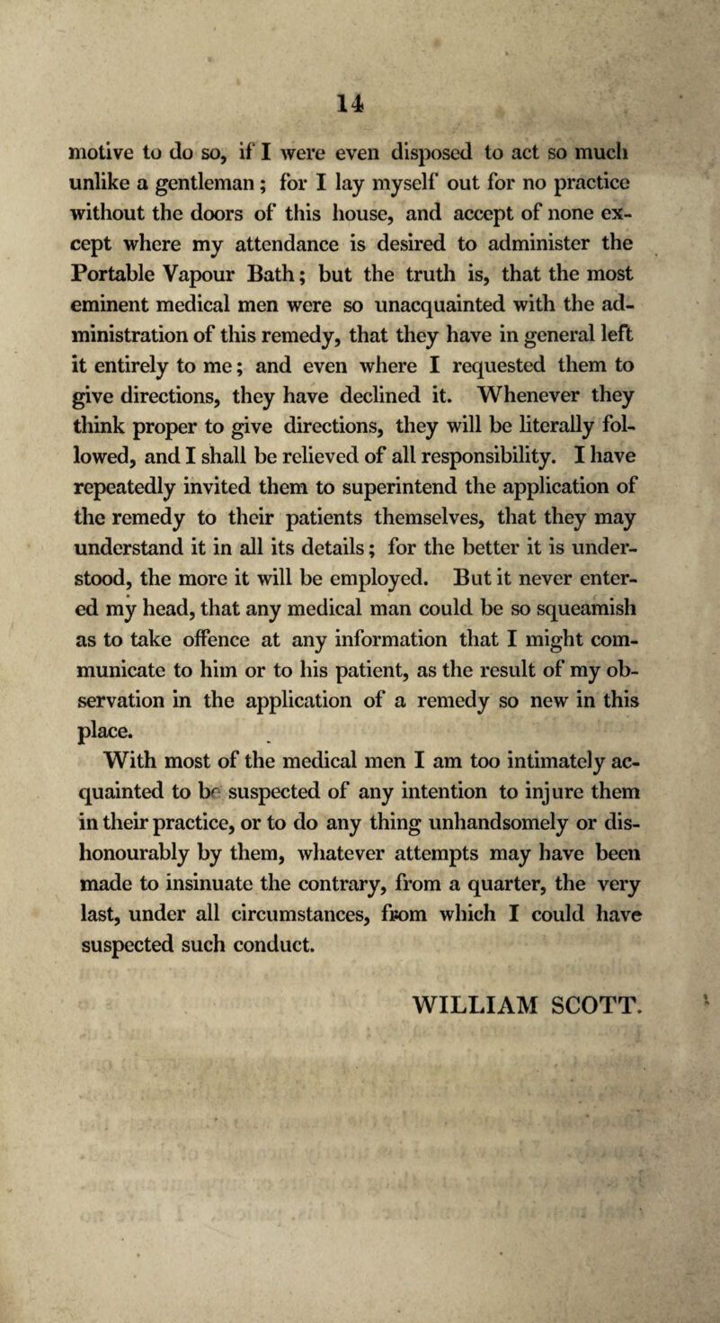 motive to do so, if I were even disposed to act so much unlike a gentleman; for I lay myself out for no practice without the doors of this house, and accept of none ex¬ cept where my attendance is desired to administer the Portable Vapour Bath; but the truth is, that the most eminent medical men were so unacquainted with the ad¬ ministration of this remedy, that they have in general left it entirely to me; and even where I requested them to give directions, they have declined it. Whenever they think proper to give directions, they will be literally fol¬ lowed, and I shall be relieved of all responsibility. I have repeatedly invited them to superintend the application of the remedy to their patients themselves, that they may understand it in all its details; for the better it is under¬ stood, the more it will be employed. But it never enter¬ ed my head, that any medical man could be so squeamish as to take offence at any information that I might com¬ municate to him or to his patient, as the result of my ob¬ servation in the application of a remedy so new in this place. With most of the medical men I am too intimately ac¬ quainted to be suspected of any intention to injure them in their practice, or to do any thing unhandsomely or dis¬ honourably by them, whatever attempts may have been made to insinuate the contrary, from a quarter, the very last, under all circumstances, from which I could have suspected such conduct. WILLIAM SCOTT.