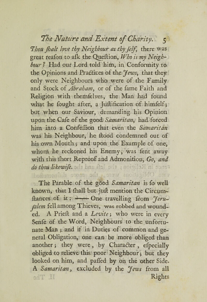 Shhou Jhalt love thy Neighbour as thy jelf \ there was great reafon to afk the Queftion, Who is my Neigh¬ bour? Had our Lord told him, in Conformity to the Opinions and Practices of the Jews, that they only were Neighbours who were of the Family and Stock of Abraham, or of the fame Faith and Religion with themfelves, the Man had found what he fought after, a juftification of himfelf; but when our Saviour, demanding his Opinion upon the Cafe of the good Samaritan, had forced him into a Confeilion that even the Samaritan was his Neighbour, he flood condemned out of his own Mouth.; and upon the Example of one, whom he reckoned his Enemy , was fent away with this fhort Reproof and Admonition, Go3 and do thou likewife. The Parable of the good Samaritan is fo well known, that I fhall but juft mention the Circum- fiances of it: ^One travelling from Jeru~ Jlilem fell among Thieves, was robbed and wound¬ ed. A Prieft and a Levite; who were in every Senfe of the Word, Neighbours to the unfortu¬ nate Man ; and if in Duties of common and ge¬ neral Obligation, one can be more obliged than another; they were, by Character , efpecially obliged to relieve this poor Neighbour; but they looked on him, and pafled by on the other Side. A Samaritan, excluded by the Jews from all Rights