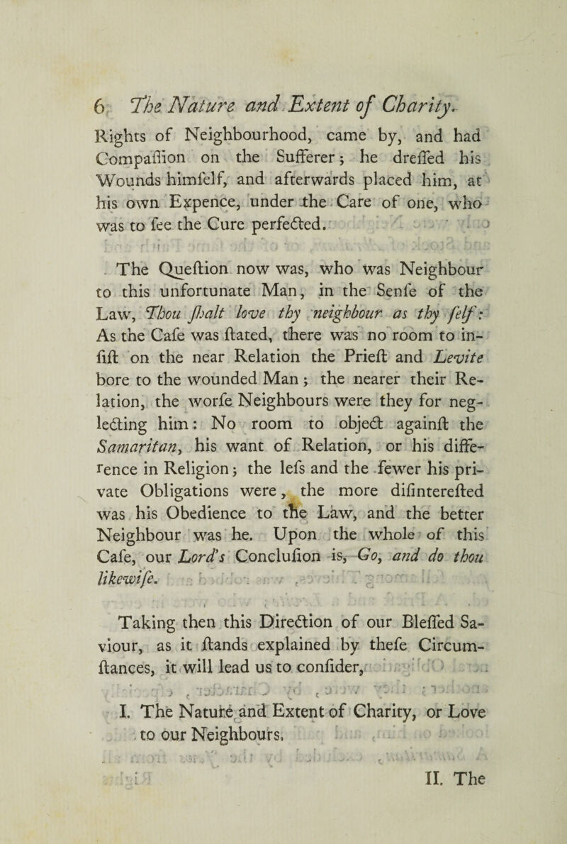 Rights of Neighbourhood, came by, and had Companion on the Sufferer; he dreffed his Wounds himfelf, and afterwards placed him, at his own Expence, under the Care of one, who was to fee the Cure perfected. r d r- )■; v • .;0 lO / .\S\ .lx. . ' A'j The Queftion now was, who was Neighbour to this unfortunate Man, in the Senle of the Lawr, Thou /halt love thy neighbour as thy felf: As the Cafe was ftated, there was no room to in¬ fill on the near Relation the Prieft and Levite bore to the wounded Man; the nearer their Re¬ lation, the worfe Neighbours were they for neg¬ lecting him: No room to objedl againll the Samaritan, his want of Relation, or his diffe¬ rence in Religion; the lefs and the fewer his pri¬ vate Obligations were, the more difinterefted was his Obedience to the Law, and the better Neighbour was he. Upon the whole of this Cafe, our Lord's Conclufion is, Go> and do thou likewife. ' Taking then this Direction of our Bleffed Sa¬ viour, as it Hands explained by thefe Circum- ftances, it will lead us to confider, « ' ? 1 r • , ^ .1 'Jj ..jti is L V f.J £ * • 1 t 1 .L. I / I. The Nature and Extent of Charity, or Love to our Neighbours, : nr oi ■■ t ’ • ■ i II. The