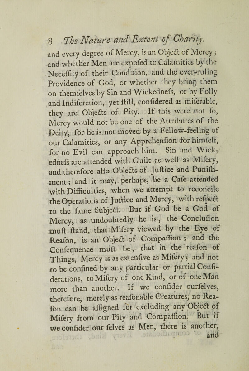 and every degree of Mercy, is an Objed of Mercy; and whether Men are expofed to Calamities by the Neceffity of their Condition, and the over-ruling Providence of God, or whether they bring them on themfelves by Sin and Wickednefs, or by Folly and Indifcretion, yet ftill, confidered as miferable, they are Objeds of Pity. If this were not fo, Mercy would not be one of the Attributes of the Deity, for he is not moved by a Fellow-feeling of our Calamities, or any Apprehenfion forhimfelf, for no Evil can approach him. Sin and Wick-? ednefs are attended with Guilt as well as Mifery, and therefore alfo Objeds of Juftice and Puniffi- ment; and it may, perhaps, be a Cafe attended with Difficulties, when we attempt to reconcile the Operations of Juftice and Mercy, with refped to the fame Subjed. But if God be a God of Mercy, as undoubtedly he is , the Conclufion muft ftand, that Mifery viewed by the Eye of Reafon, is an Objed of Compaffion ; and the Confequence muft be, that in the reafon of Things, Mercy is as extenfive as Mifery; and not to be confined by any particular or partial Confi- derations, to Mifery of one Kind, or of one Man more than another. If we confider ourielves, therefore, merely as reafonable Creatures, no Rea— fon can be affigned for excluding any Objed of Mifery from our Pity and Compaffion. But if we confider our felves as Men, there is another, 1