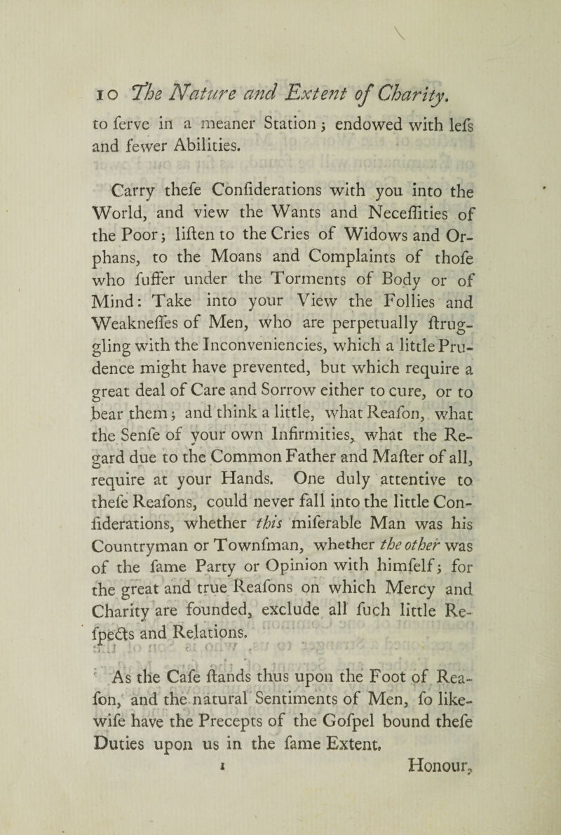 to ferve in a meaner Station; endowed with lefs and fewer Abilities. Carry thefe Confiderations with you into the World, and view the Wants and Neceffities of the Poor; liften to the Cries of Widows and Or¬ phans, to the Moans and Complaints of thofe who fuffer under the Torments of Body or of Mind: Take into your View the Follies and Weakneffes of Men, who are perpetually ftrug- gling with the Inconveniencies, which a little Pru¬ dence might have prevented, but which require a great deal of Care and Sorrow either to cure, or to bear them; and think a little, what Reafon, what the Senfe of vour own Infirmities, what the Re- gard due to the Common Father and Matter of all, require at your Hands. One duly attentive to thefe Reafons, could never fall into the little Con- iiderations, whether this miferable Man was his Countryman or Townfman, whether the other was of the fame Party or Opinion with himfelf; for the great and true Reafons on which Mercy and Charity are founded, exclude all fuch little Re- fpedts and Relations. Tj jo n . c: o;/-7 / ■ ' ) *, cfi >.• As the Cafe ftands thus upon the Foot of Rea¬ fon, and the natural Sentiments of Men, fo like- wife have the Precepts of the Gofpel bound thefe Duties upon us in the fame Extent, i Honour, <r