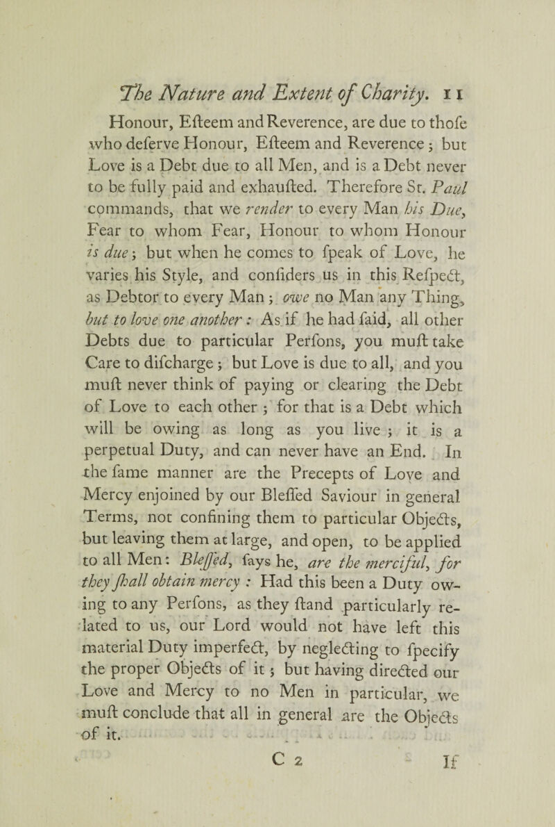 Honour, Efteem and Reverence, are due to thofe who deferve Honour, Efteem and Reverence; but Love is a Debt due to all Men, and is a Debt never to be fully paid and exhaufted. Therefore St. Paul commands, that we render to every Man bis Due, Fear to whom Fear, Honour to whom Honour is due; but when he comes to fpeak of Love, he varies his Style, and confiders us in this Refpedf as Debtor to every Man ; owe no Man any Thing, but to love one another: As if he had faid, all other Debts due to particular Perfons, you mull take Care to difcharge ; but Love is due to all, and you mull never think of paying or clearing the Debt of Love to each other f for that is a Debt which will be owing as long as you live ; it is a perpetual Duty, and can never have an End. In the fame manner are the Precepts of Love and Mercy enjoined by our Blelfed Saviour in general Terms, not confining them to particular Objedls, but leaving them at large, and open, to be applied to all Men: Blejfed, fays he, are the merciful, for they Jhall obtain mercy : Had this been a Duty ow¬ ing to any Perfons, as they Hand particularly re¬ lated to us, our Lord would not have left this material Duty imperfedl, by negledling to fpecify the proper Obje&s of it; but having directed our Love and Mercy to no Men in particular, we muft conclude that all in general are the Obje&s of it. C 2 If