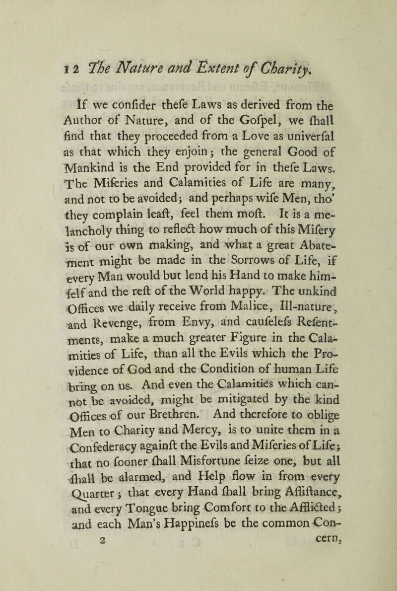 If we confider thefe Laws as derived from the Author of Nature, and of the Gofpel, we {hall find that they proceeded from a Love as univerfal as that which they enjoin; the general Good of Mankind is the End provided for in thefe Laws. The Miferies and Calamities of Life are many, and not to be avoided; and perhaps wife Men, tha they complain leaft, feel them moft. It is a me¬ lancholy thing to refle& how much of this Mifery is of our own making, and what a great Abate¬ ment might be made in the Sorrows of Life, if every Man would but lend his Hand to make him- felf and the reft of the World happy. The unkind Offices we daily receive from Malice, Ill-nature5 and Revenge, from Envy, and caufelefs Refent- ments, make a much greater Figure in the Cala¬ mities of Life, than all the Evils which the Pro¬ vidence of God and the Condition of human Life bring on us. And even the Calamities which can¬ not be avoided, might be mitigated by the kind Offices of our Brethren. And therefore to oblige Men to Charity and Mercy, is to unite them in a Confederacy againft the Evils and Miferies of Life ^ that no fooner {hall Misfortune feize one, but all {hall be alarmed, and Help flow in from every Quarter ; that every Hand {hall bring Afilftance* and every Tongue bring Comfort to the Affli&ed 5 and each Man's Happinefs be the common Con- 2 cern,