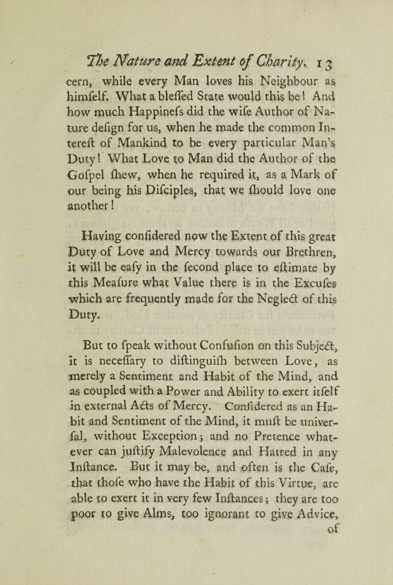 cern, while every Man loves his Neighbour as himfelf. What ablefled State would this bed And how much Happinefs did the wife Author of Na¬ ture defign for us, when he made the common In- tereft of Mankind to be every particular Man’s Duty! What Love to Man did the Author of the Gofpel fhew, when he required it, as a Mark of our being his Difciples, that we fhould love one another! Having confidered now the Extent of this great Duty of Love and Mercy towards our Brethren, it will be eafy in the fecond place to eftim ate by this Meafure what Value there is in the Excufes which are frequently made for the Negled of this Duty. But to fpeak without Confufion on this Subject, it is neceffary to diftinguifh between Love, as merely a Sentiment and Habit of the Mind, and as coupled with a Power and Ability to exert itfelf in external Ads of Mercy. Confidered as an Ha¬ bit and Sentiment of the Mind, it muft be univer- fal, without Exception; and no Pretence what¬ ever can juftify Malevolence and Hatred in any Inftance. But it may be, and often is the Cafe, that thofe who have the Habit of this Virtue, are able to exert it in very few Inftances; they are too poor to give Alms, too ignorant to give Advice, of