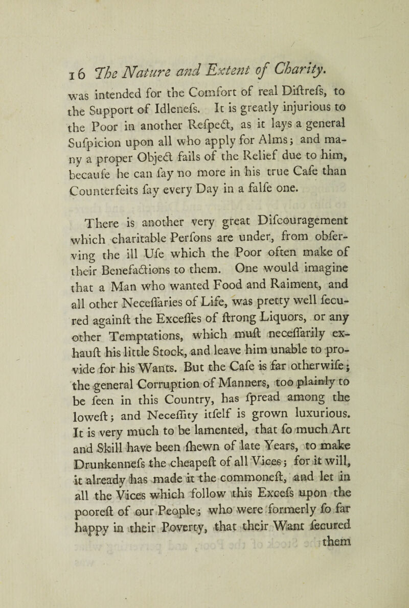 was intended for the Comfort of real Di ft refs, to the Support of Idlenefs. It is greatly injurious to the Poor in another Refped, as it lays a general Sufpicion upon all who apply for Alms; and ma¬ ny a proper Objed fails of the Relief due to him, becaul'e he can fay no more in his true Cafe than Counterfeits fay every Day in a falfe one. There is another very great Difcouragement which charitable Perfons are under, from obfer- ving the ill Ufe which the Poor often make of their Benefadions to them. One would imagine that a Man who wanted Food and Raiment, and all other Neceflaries of Life, was pretty well fecu- red againft the Exceffes of ftrong Liquors, or any other Temptations, which mud necedarily ex- hauft his little Stock, and leave him unable to pro¬ vide for his Wants. But the Cafe is far otherwife; the general Corruption of Manners, too plainly to be feen in this Country, has fpread among the lowed; and Neceffity itfelf is grown luxurious. It is very much to be lamented, that fo much Art and Skill have been (hewn of late Years, to make Drunkennefs the cheaped of all Vices; fork will, it already has made it the commoned, and let in all the Vices which follow .this Excefs upon the pooreft of our People,; who were formerly fo far happy in their Poverty, that their Want fecured them