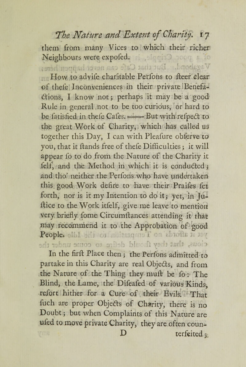 them from many Vices to which their richer Neighbours were expofech. How to adyife charitable Perfons to fteer clear of thefe Inconveniences in their privateBenefa¬ ctions, I know not ; perhaps it may be a good Rule in general not to be too curious, or hard to be fa tisfied in thefe Cafes.-- But with refpedt to the great Work of Charity,. which has called us together this Day, I can wdth Pleafure obferve to you, that it Hands free of thefe Difficulties; it will appear fo to do from the Nature of the Charity it felf, and the Method in which it is conducted ; and tho’ neither the Perfons who have undertaken this good Work defire to have their Praifes fes forth, nor is it my Intention to do it;- yet, in Ju- ftice to the Work itfelf, give me leave to mention very briefly fome Circumftances attending it that may recommend it to the Approbation of good People* -y v* ;• -y iOilL ja j In the firft Place then ; the Perfons admitted to partake in this Charity are real Obje&s, and from the Nature of the Thing they mull be fo : The Blind, the Lame, the Difeafed of various Kinds, refort hither for a Cure of their Evils. 1 That fuch are proper Objedls of Charity, there is no Doubt; but when Complaints of this Nature are ufed to move private Charity, they are often coun- D terfeited^