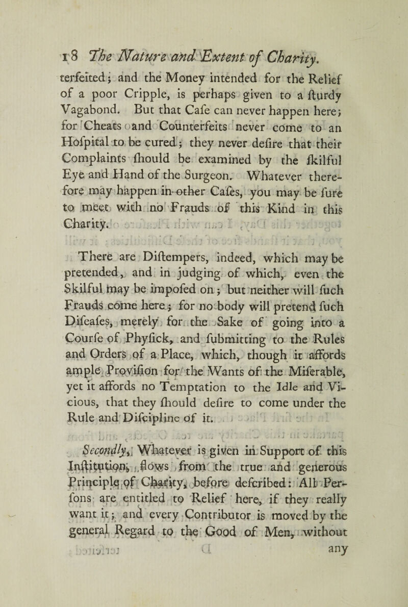 terfelted; and the Money intended for the Relief of a poor Cripple, is perhaps given to a fturdy Vagabond. But that Cafe can never happen here; for Cheats ( and Counterfeits never come to an Hofpital to be cured; they never defire that their Complaints fhould be examined by the fkilful Eye and Hand of the Surgeon. Whatever there¬ fore may happen in-other Cafes, you may be fore to rnee.t with no Frauds of this Kind in this Charity. . j I t 1 • . • l : j l ' > f ^ Li; ‘ J \I i i j ) *),J I a. * ) .. ■ - J, + i •4 There are Diflempers, indeed, which may be pretended, and in judging of which, even the Skilful may be impofed on; but neither will fuch Frauds come here; for no body will pretend fuch Difeafes, merely for the Sake of going into a Courfe of Phyfick, and fubmitting to the Rules and Orders of a Place, which, though it affords ample Provision for the Wants of: the Miferable, yet it affords no Temptation to the Idle and Vi¬ cious, that they fhould defire to come under the Rule and Difcipline of it. - v JJ » I , j- ..'Jj • j ' l ■ i. W i • , SecondlyWhatever is given in Support of this Infthetfonfr t,flows from the true arid generous Principle pf Charity, before defcribed: All Per- fons are entitled to Relief here, if they really want it; and every Contributor is moved by the general Regard to the Good of Men, without .uur’isj cl any