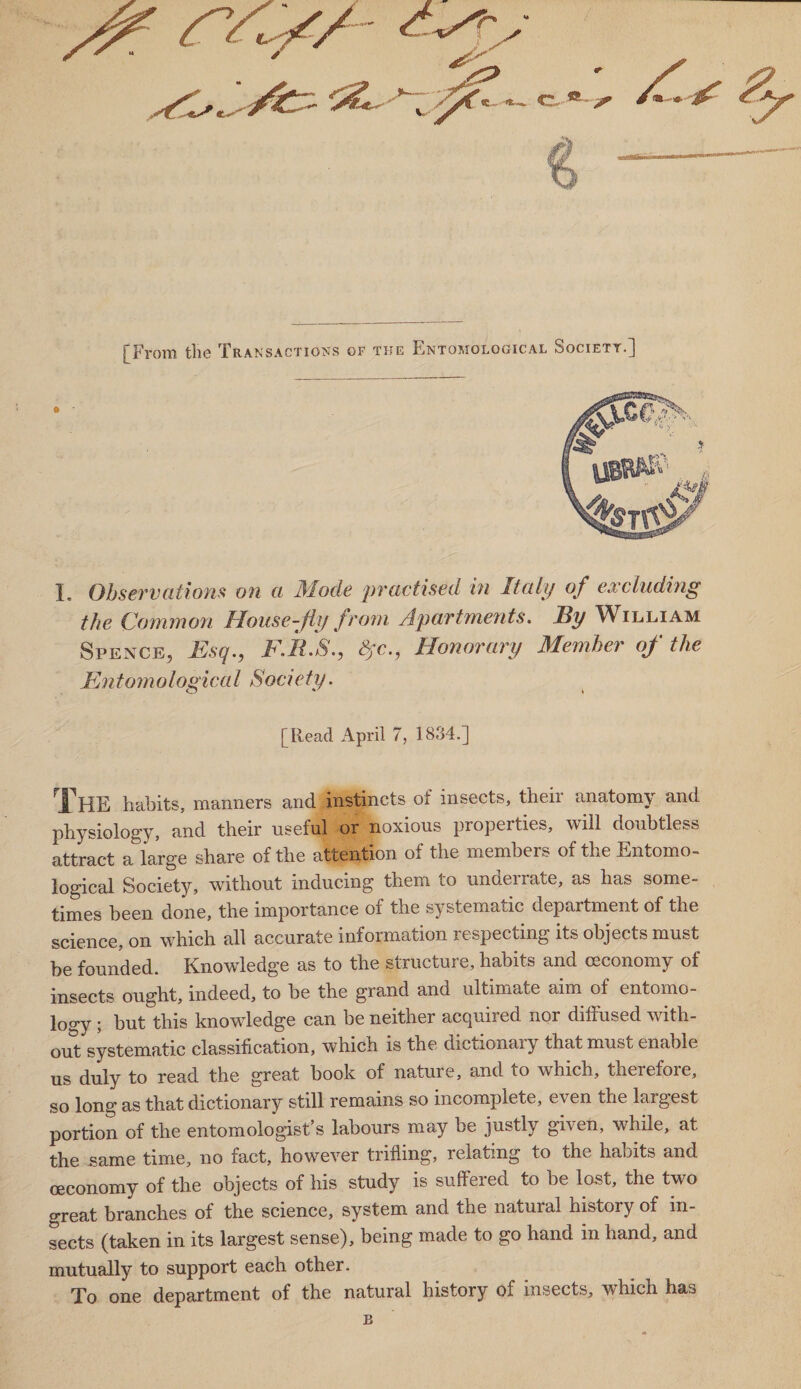 [From the Transactions of the Entomological Society.] I. Observations on a Mode practised in Italy of excluding the Common House-fly from Apartments. By William Spence, Esq., F.R.S., &jc., Honorary Member of the Entomological Society. [Read April 7, 1834.] habits, manners and instincts of insects, theii anatomy and physiology, and their useful or noxious properties, will doubtless attract a large share of the attention of the members of the Entomo¬ logical Society, without inducing them to underrate, as has some¬ times been done, the importance of the systematic department of the science, on which all accurate information respecting its objects must be founded. Knowledge as to the structure, habits and ceconomy of insects ought, indeed, to be the grand and ultimate aim of entomo¬ logy ; but this knowledge can be neither acquired nor difhised with¬ out systematic classification, wThich is the dictionaiy that must enable us duly to read the great book of nature, and to which, therefore, so long as that dictionary still remains so incomplete, even the largest portion of the entomologist s labours may be justly guen, Awhile, at the same time, no fact, however trifling, relating to the habits and ceconomy of the objects of his study is suffered to be lost, the two great branches of the science, system and the natural history of in¬ sects (taken in its largest sense), being made to go hand in hand, and mutually to support each other. Xo one department of the natural history of insects, which has B