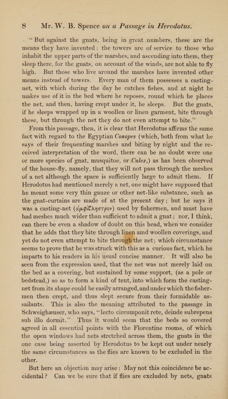 “ But against the gnats, being in great numbers, these are the means they have invented : the towers are of service to those who inhabit the upper parts of the marshes, and ascending into them, they sleep there, for the gnats, on account of the winds, are not able to fly high. But those who live around the marshes have invented other means instead of towers. Every man of them possesses a casting- net, with which during the day he catches fishes, and at night he makes use of it in the bed where he reposes, round which he places the net, and then, having crept under it, he sleeps. But the gnats, if he sleeps wrapped up in a woollen or linen garment, bite through these, but through the net they do not even attempt to bite.” From this passage, then, it is clear that Herodotus affirms the same fact with regard to the Egyptian Conopes (which, both from what he says of their frequenting marshes and biting by night and the re¬ ceived interpretation of the word, there can be no doubt were one or more species of gnat, musquitoe, or Culex,) as has been observed of the house-fly, namely, that they will not pass through the meshes of a net although the space is sufficiently large to admit them. If Herodotus had mentioned merely a net, one might have supposed that he meant some very thin gauze or other net-like substance, such as the gnat-curtains are made of at the present day; but he says it was a casting-net used by fishermen, and must have had meshes much wider than sufficient to admit a gnat; nor, I think, can there be even a shadow of doubt on this head, when we consider that he adds that they bite through linen amd woollen coverings, and yet do not even attempt to bite through the net; which circumstance seems to prove that he v/as struck with this as a curious fact, which he imparts to his readers in his usual concise manner. It will also be seen from the expression used, that the net was not merely laid on the bed as a covering, but sustained by some support, (as a pole or bedstead,) so as to form a kind of tent, into which form the casting- net from its shape could be easily arranged, and under which the fisher¬ men then crept, and thus slept secure from their formidable as¬ sailants. This is also the meaning attributed to the passage in Schweighseuser, who says, “lecto circumponit rete, deinde subrepens sub illo dormit.” Thus it would seem that the beds so covered agreed in all essential points with the Florentine rooms, of which the open windows had nets stretched across them, the gnats in the one case being asserted by Herodotus to be kept out under nearly the same circumstances as the flies are known to be excluded in the other. But here an objection may arise : May not this coincidence be ac¬ cidental ? Can we be sure that if flies are excluded by nets, gnats